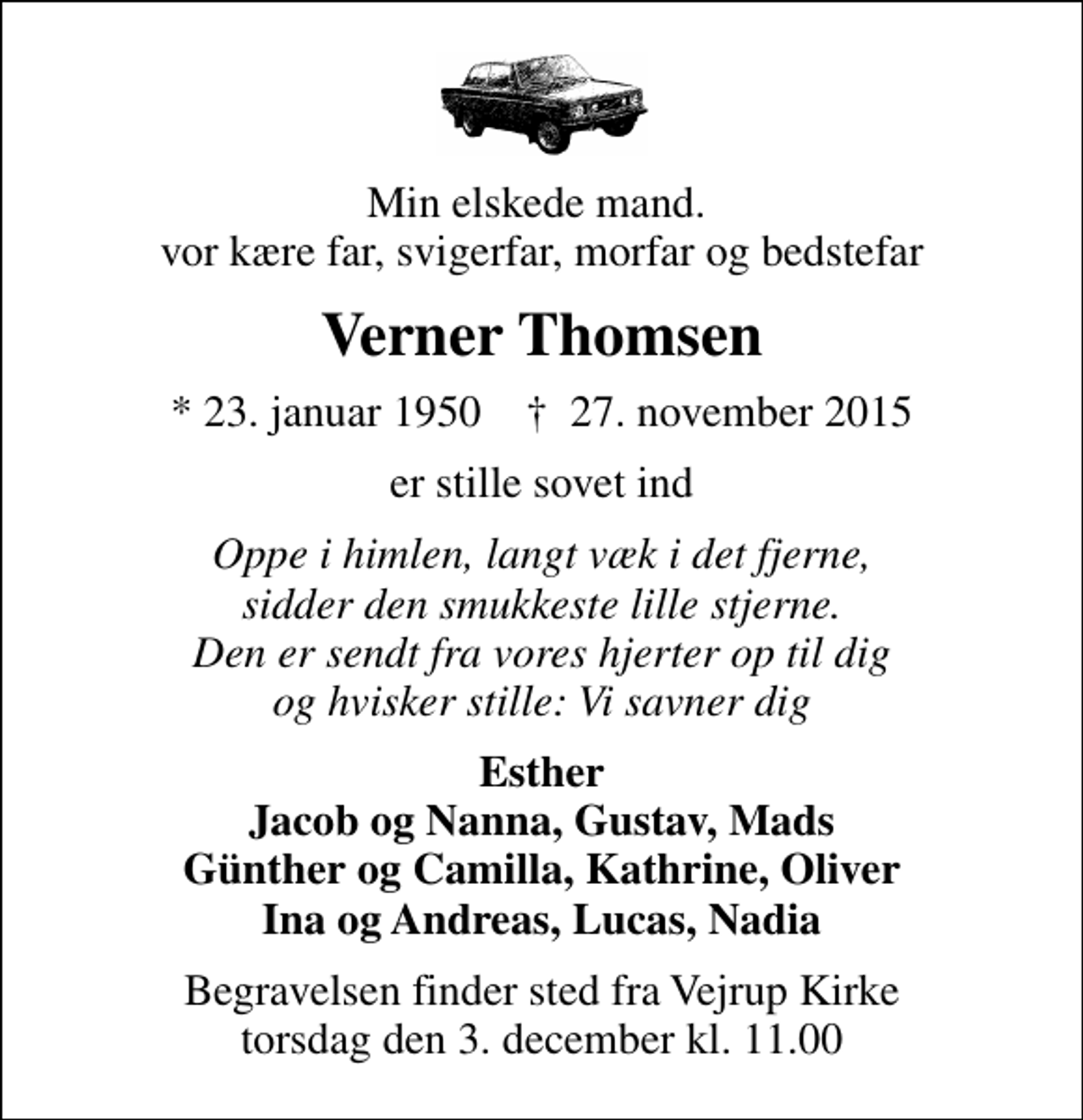 <p>Min elskede mand. vor kære far, svigerfar, morfar og bedstefar<br />Verner Thomsen<br />* 23. januar 1950 ✝ 27. november 2015<br />er stille sovet ind<br />Oppe i himlen, langt væk i det fjerne, sidder den smukkeste lille stjerne. Den er sendt fra vores hjerter op til dig og hvisker stille: Vi savner dig<br />Esther Jacob og Nanna, Gustav, Mads Günther og Camilla, Kathrine, Oliver Ina og Andreas, Lucas, Nadia<br />Begravelsen finder sted fra Vejrup Kirke torsdag den 3. december kl. 11.00</p>