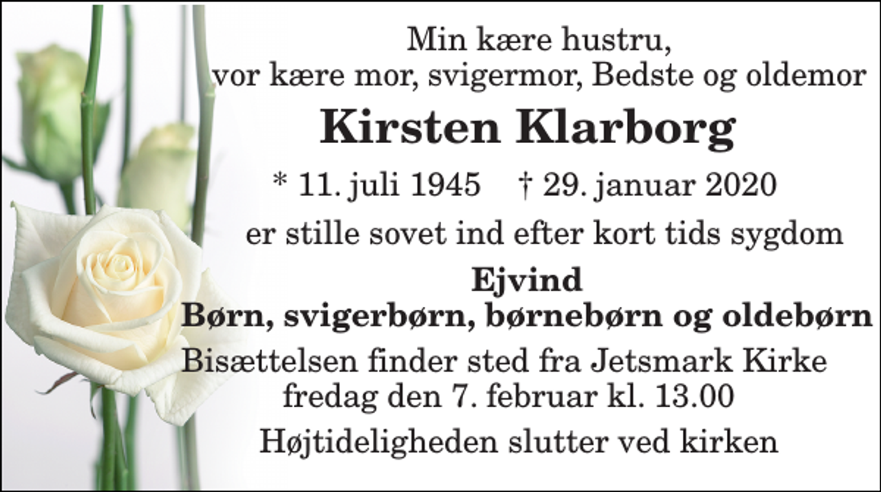 <p>Min kære hustru, vor kære mor, svigermor, Bedste og oldemor<br />Kirsten Klarborg<br />*​ 11. juli 1945​ †​ 29. januar 2020<br />er stille sovet ind efter kort tids sygdom<br />Ejvind Børn, svigerbørn, børnebørn og oldebørn<br />Bisættelsen finder sted fra Jetsmark Kirke fredag den 7. februar kl. 13.00<br />Højtideligheden slutter ved kirken</p>