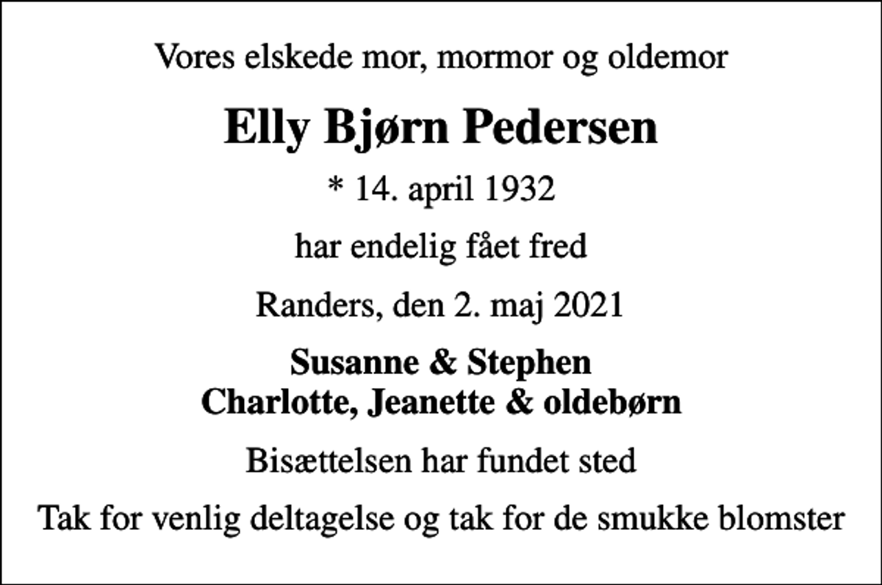 <p>Vores elskede mor, mormor og oldemor<br />Elly Bjørn Pedersen<br />* 14. april 1932<br />har endelig fået fred<br />Randers, den 2. maj 2021<br />Susanne &amp; Stephen Charlotte, Jeanette &amp; oldebørn<br />Bisættelsen har fundet sted<br />Tak for venlig deltagelse og tak for de smukke blomster</p>