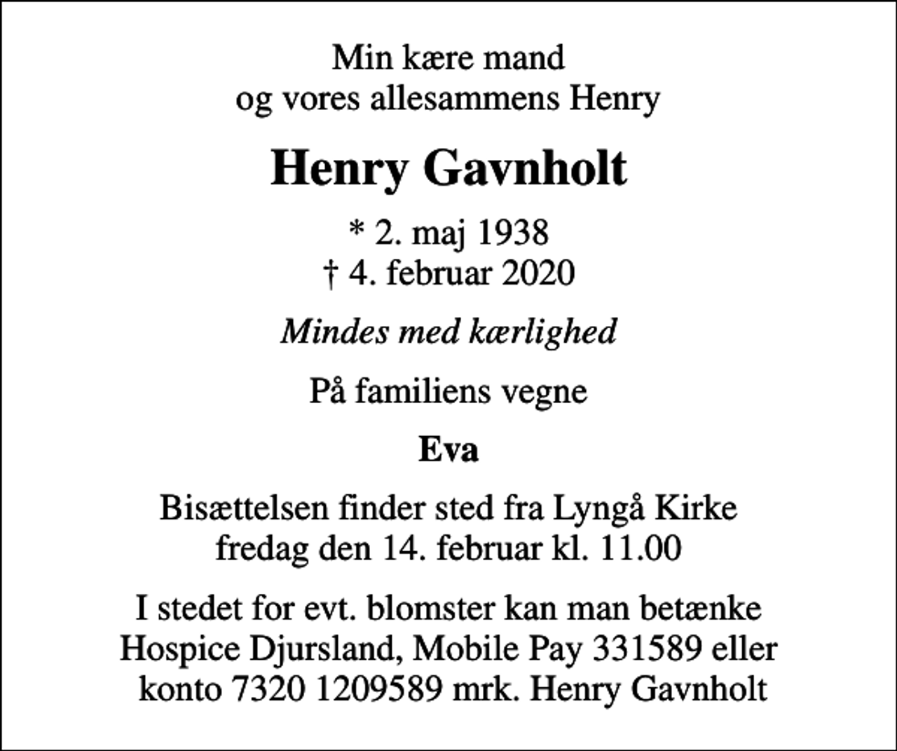 <p>Min kære mand og vores allesammens Henry<br />Henry Gavnholt<br />* 2. maj 1938<br />✝ 4. februar 2020<br />Mindes med kærlighed<br />På familiens vegne<br />Eva<br />Bisættelsen finder sted fra Lyngå Kirke fredag den 14. februar kl. 11.00<br />I stedet for evt. blomster kan man betænke Hospice Djursland, Mobile Pay 331589 eller konto 7320 1209589 mrk. Henry Gavnholt</p>