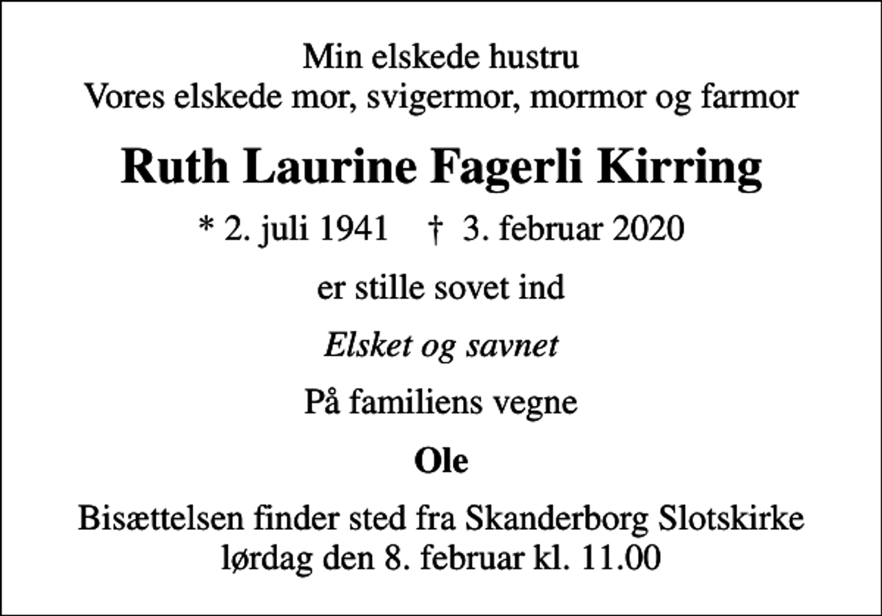 <p>Min elskede hustru Vores elskede mor, svigermor, mormor og farmor<br />Ruth Laurine Fagerli Kirring<br />* 2. juli 1941 ✝ 3. februar 2020<br />er stille sovet ind<br />Elsket og savnet<br />På familiens vegne<br />Ole<br />Bisættelsen finder sted fra Skanderborg Slotskirke lørdag den 8. februar kl. 11.00</p>