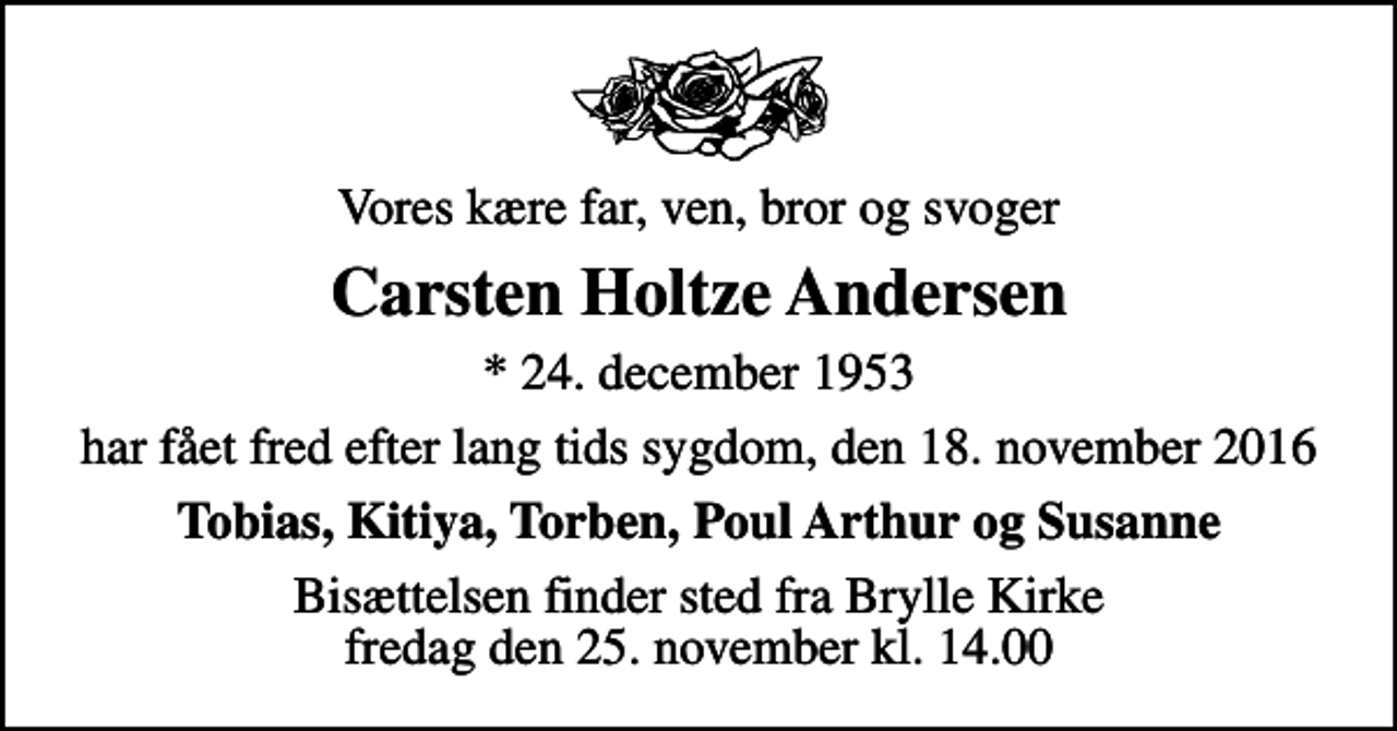 <p>Vores kære far, ven, bror og svoger<br />Carsten Holtze Andersen<br />* 24. december 1953<br />har fået fred efter lang tids sygdom, den 18. november 2016<br />Tobias, Kitiya, Torben, Poul Arthur og Susanne<br />Bisættelsen finder sted fra Brylle Kirke fredag den 25. november kl. 14.00</p>