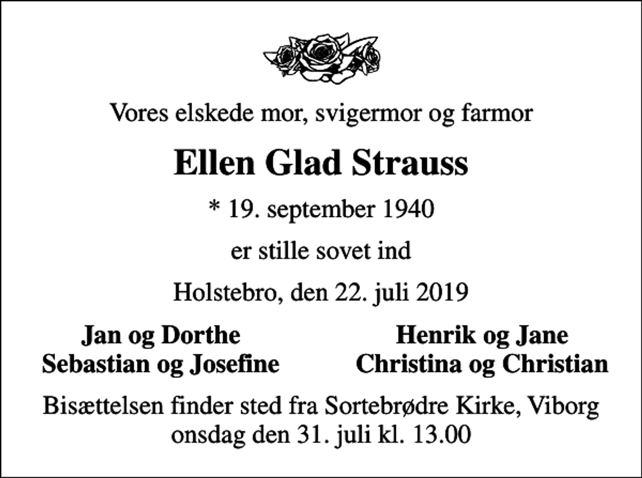 <p>Vores elskede mor, svigermor og farmor<br />Ellen Glad Strauss<br />* 19. september 1940<br />er stille sovet ind<br />Holstebro, den 22. juli 2019<br />Jan og Dorthe<br />Henrik og Jane<br />Sebastian og Josefine<br />Christina og Christian<br />Bisættelsen finder sted fra Sortebrødre Kirke, Viborg onsdag den 31. juli kl. 13.00</p>
