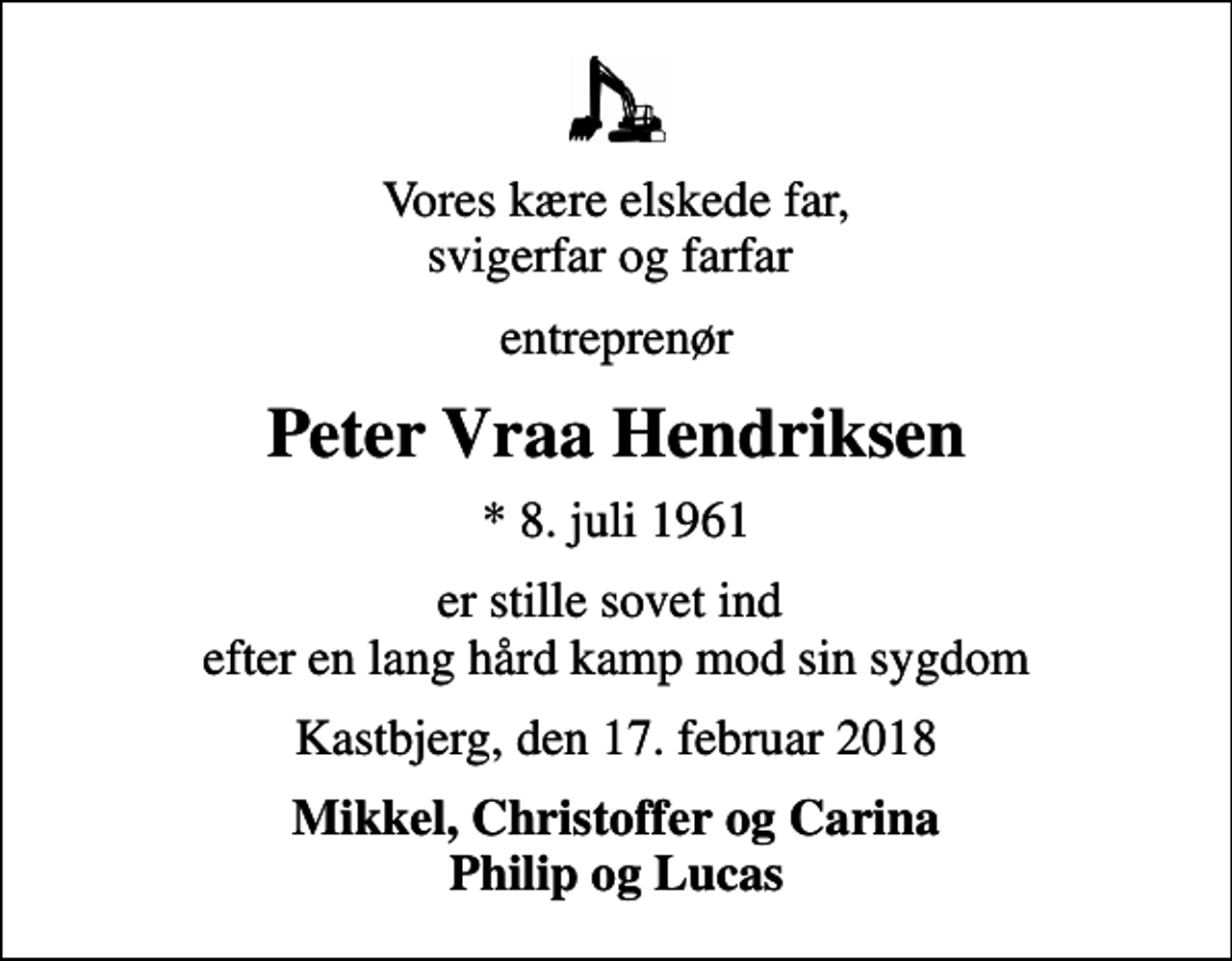 <p>Vores kære elskede far, svigerfar og farfar<br />entreprenør<br />Peter Vraa Hendriksen<br />* 8. juli 1961<br />er stille sovet ind efter en lang hård kamp mod sin sygdom<br />Kastbjerg, den 17. februar 2018<br />Mikkel, Christoffer og Carina Philip og Lucas</p>