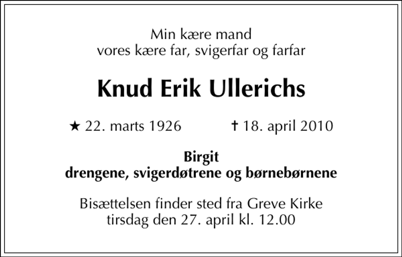 <p>Min kære mand vores kære far, svigerfar og farfar<br />Knud Erik Ullerichs<br />* 22. marts 1926 ✝ 18. april 2010<br />Birgit drengene, svigerdøtrene og børnebørnene<br />Bisættelsen finder sted fra Greve Kirke tirsdag den 27. april kl. 12.00</p>