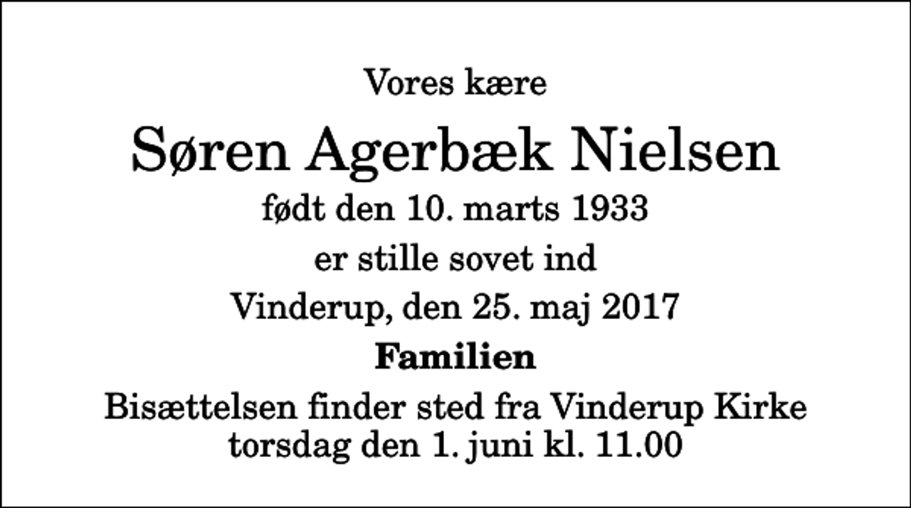<p>Vores kære<br />Søren Agerbæk Nielsen<br />født den 10. marts 1933<br />er stille sovet ind<br />Vinderup, den 25. maj 2017<br />Familien<br />Bisættelsen finder sted fra Vinderup Kirke torsdag den 1. juni kl. 11.00</p>