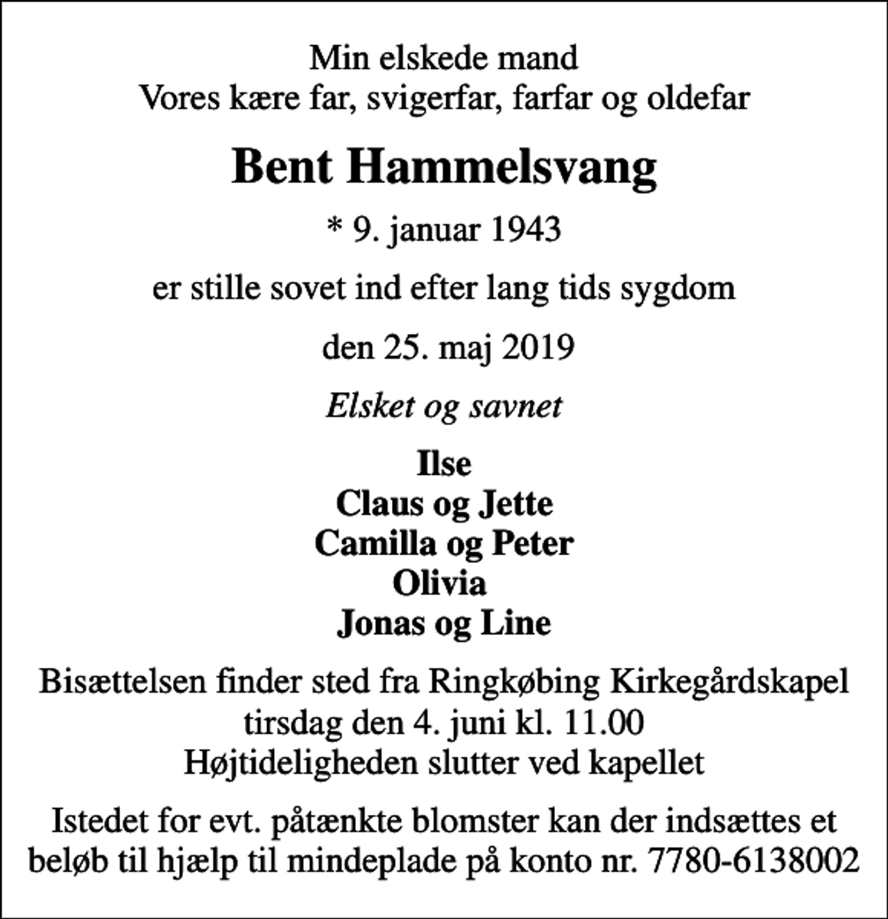 <p>Min elskede mand Vores kære far, svigerfar, farfar og oldefar<br />Bent Hammelsvang<br />* 9. januar 1943<br />er stille sovet ind efter lang tids sygdom<br />den 25. maj 2019<br />Elsket og savnet<br />Ilse Claus og Jette Camilla og Peter Olivia Jonas og Line<br />Bisættelsen finder sted fra Ringkøbing Kirkegårdskapel tirsdag den 4. juni kl. 11.00 Højtideligheden slutter ved kapellet<br />Istedet for evt. påtænkte blomster kan der indsættes et beløb til hjælp til mindeplade på konto nr. 7780-6138002</p>