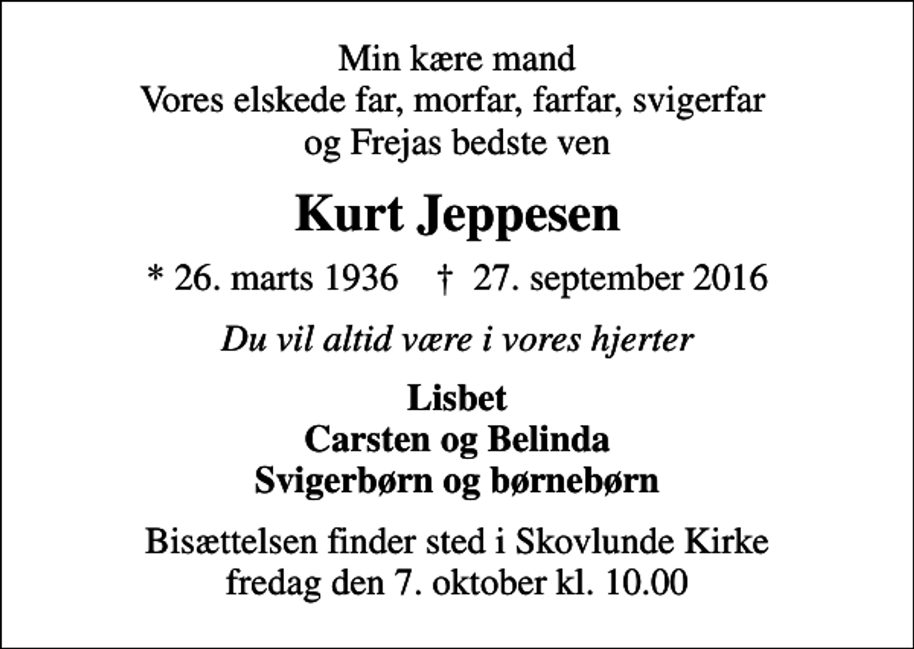 <p>Min kære mand Vores elskede far, morfar, farfar, svigerfar og Frejas bedste ven<br />Kurt Jeppesen<br />* 26. marts 1936 ✝ 27. september 2016<br />Du vil altid være i vores hjerter<br />Lisbet Carsten og Belinda Svigerbørn og børnebørn<br />Bisættelsen finder sted i Skovlunde Kirke fredag den 7. oktober kl. 10.00</p>