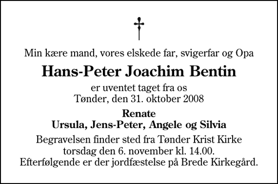 <p>Min kære mand, vores elskede far, svigerfar og Opa<br />Hans-Peter Joachim Bentin<br />er uventet taget fra os Tønder, den 31. oktober 2008<br />Renate Ursula, Jens-Peter, Angele og Silvia<br />Begravelsen finder sted fra Tønder Kristkirke torsdag den 6. november kl. 14.00 . Efterfølgende er der jordfæstelse på Brede Kirkegård.</p>