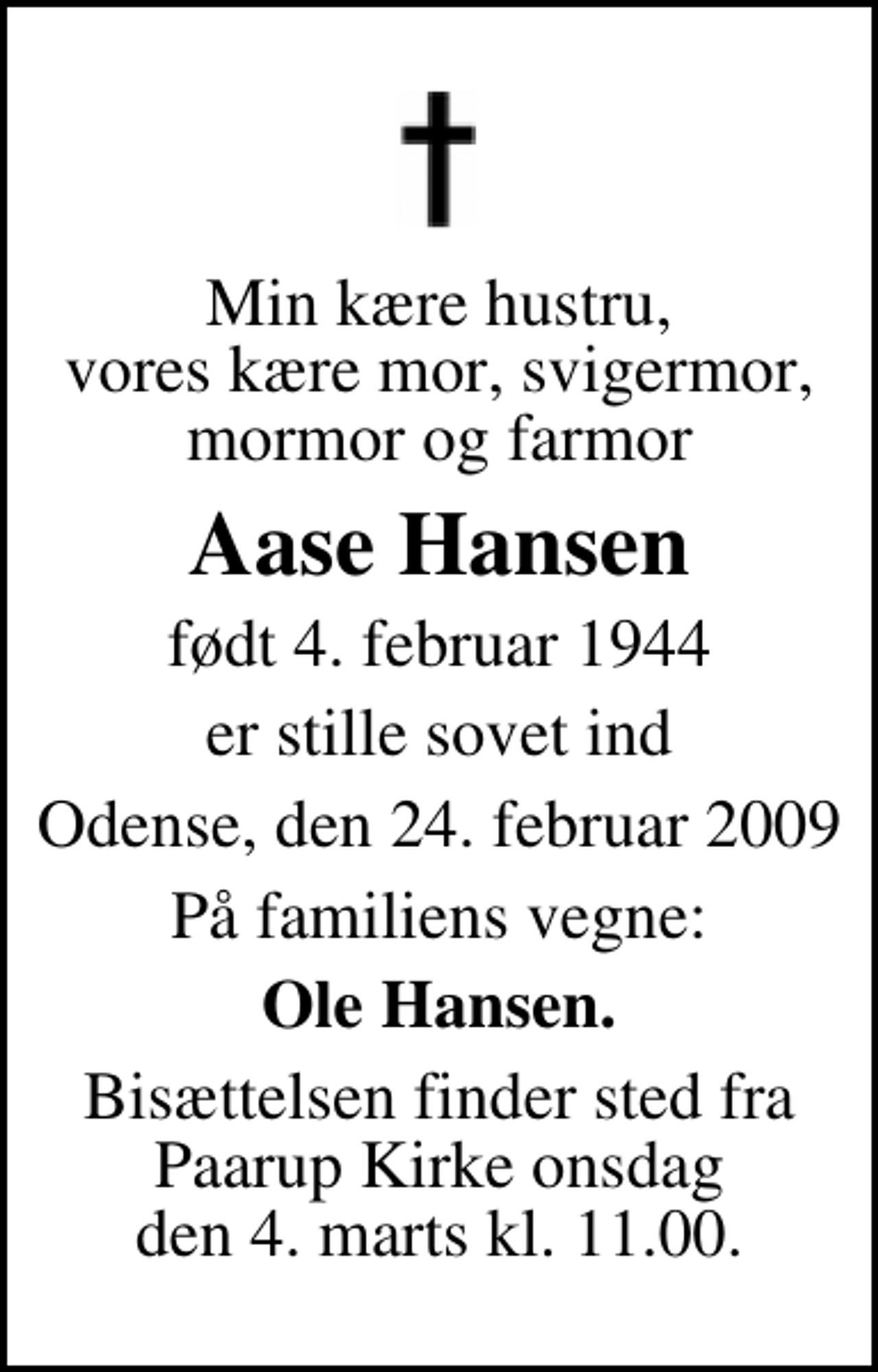 <p>Min kære hustru, vores kære mor, svigermor, mormor og farmor<br />Aase Hansen<br />født 4. februar 1944<br />er stille sovet ind<br />Odense, den 24. februar 2009<br />På familiens vegne:<br />Ole Hansen.<br />Bisættelsen finder sted fra Pårup Kirke onsdag den 4. marts kl. 11.00</p>