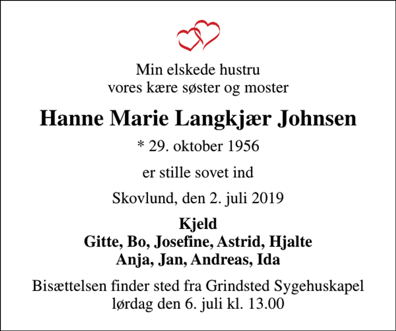 <p>Min elskede hustru vores kære søster og moster<br />Hanne Marie Langkjær Johnsen<br />* 29. oktober 1956<br />er stille sovet ind<br />Skovlund, den 2. juli 2019<br />Kjeld Gitte, Bo, Josefine, Astrid, Hjalte Anja, Jan, Andreas, Ida<br />Bisættelsen finder sted fra Grindsted Sygehuskapel lørdag den 6. juli kl. 13.00</p>