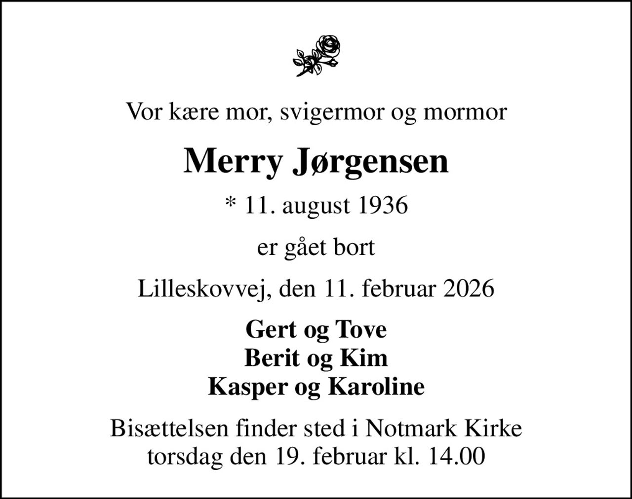 Vor kære mor, svigermor og mormor
Merry Jørgensen
* 11. august 1936
er gået bort
Lilleskovvej, den 11. februar 2026
Gert og Tove Berit og Kim Kasper og Karoline
Bisættelsen finder sted i Notmark Kirke  torsdag den 19. februar kl. 14.00