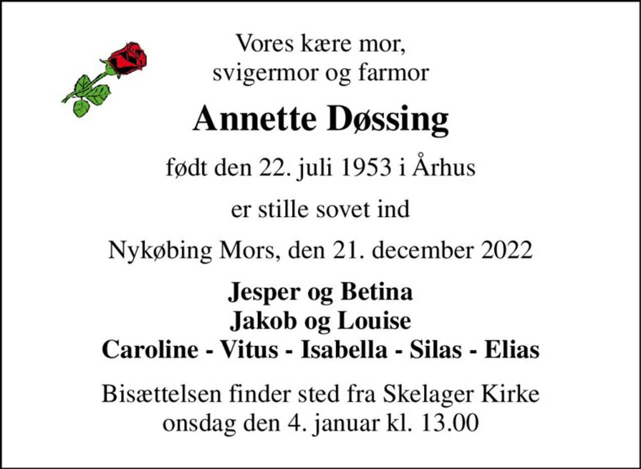 Vores kære mor, svigermor og farmor 
Annette Døssing 
født den 22. juli 1953 i Århus 
er stille sovet ind 
Nykøbing Mors, den 21. december 2022 
Jesper og Betina Jakob og Louise Caroline - Vitus - Isabella - Silas - Elias 
Bisættelsen​ finder sted fra Skelager Kirke​ onsdag den 4. januar​ kl. 13.00