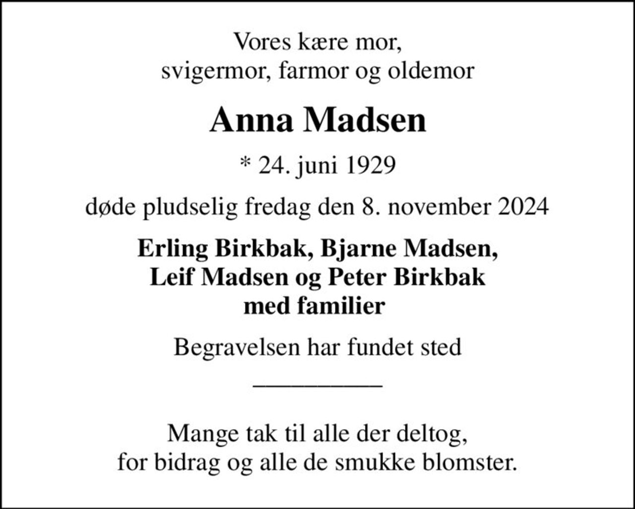 Vores kære mor, svigermor, farmor og oldemor
Anna Madsen
* 24. juni 1929
døde pludselig fredag den 8. november 2024
Erling Birkbak, Bjarne Madsen, Leif Madsen og Peter Birkbak med familier 
Begravelsen har fundet sted __________  Mange tak til alle der deltog, for bidrag og alle de smukke blomster.