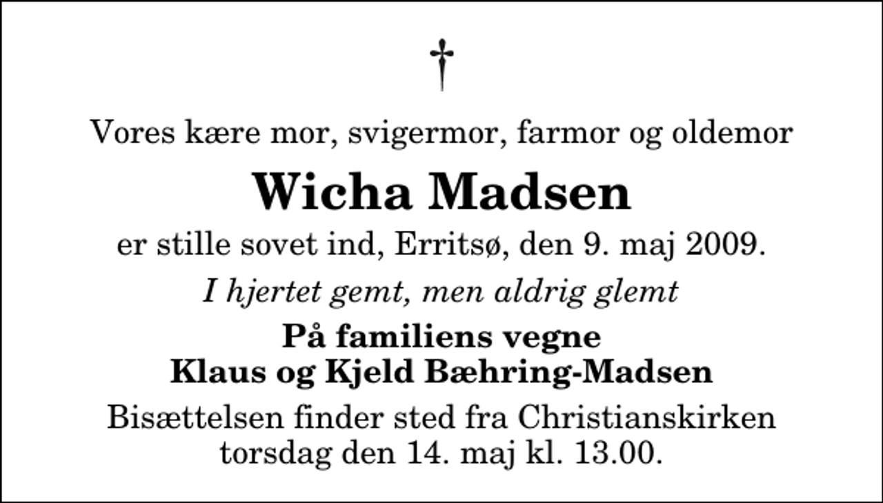 <p>Vores kære mor, svigermor, farmor og oldemor<br />Wicha Madsen<br />er stille sovet ind, Erritsø, den 9. maj 2009.<br />I hjertet gemt, men aldrig glemt<br />På familiens vegne Klaus og Kjeld Bæhring-Madsen<br />Bisættelsen finder sted fra Christianskirken torsdag den 14. maj kl. 13.00</p>