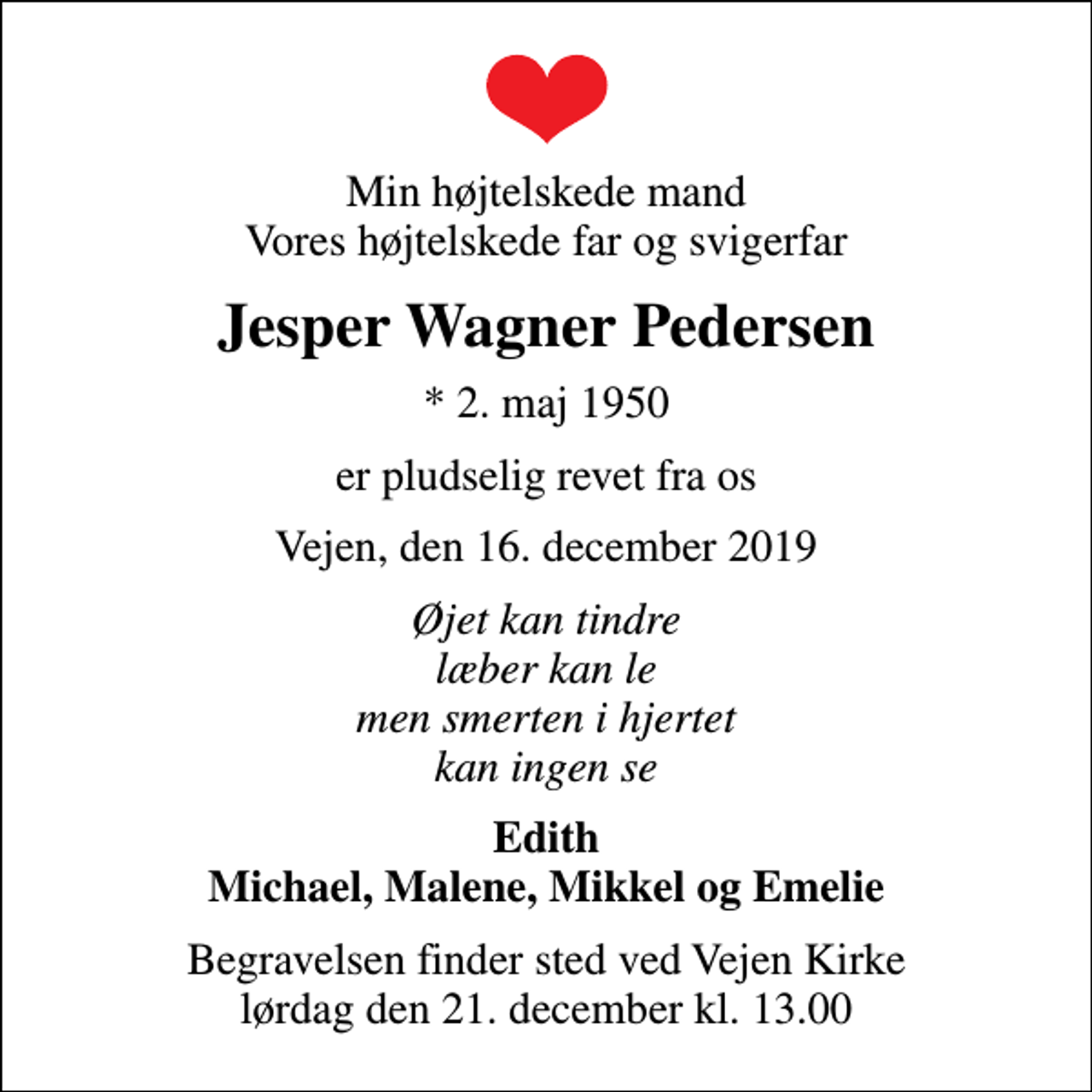 <p>Min højtelskede mand Vores højtelskede far og svigerfar<br />Jesper Wagner Pedersen<br />* 2. maj 1950<br />er pludselig revet fra os<br />Vejen, den 16. december 2019<br />Øjet kan tindre læber kan le men smerten i hjertet kan ingen se<br />Edith Michael, Malene, Mikkel og Emelie<br />Begravelsen finder sted ved Vejen Kirke lørdag den 21. december kl. 13.00</p>