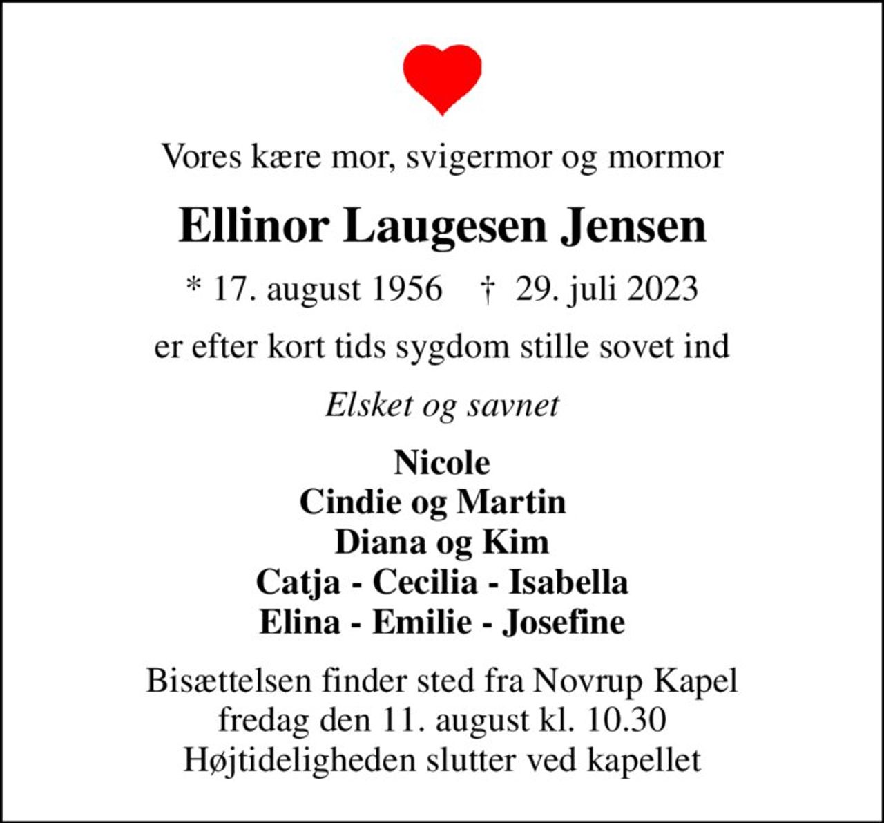 Vores kære mor, svigermor og mormor
Ellinor Laugesen Jensen
* 17. august 1956    ✝ 29. juli 2023
er efter kort tids sygdom stille sovet ind
Elsket og savnet
Nicole Cindie og Martin   Diana og Kim Catja - Cecilia - Isabella Elina - Emilie - Josefine
Bisættelsen finder sted fra Novrup Kapel  fredag den 11. august kl. 10.30  Højtideligheden slutter ved kapellet
