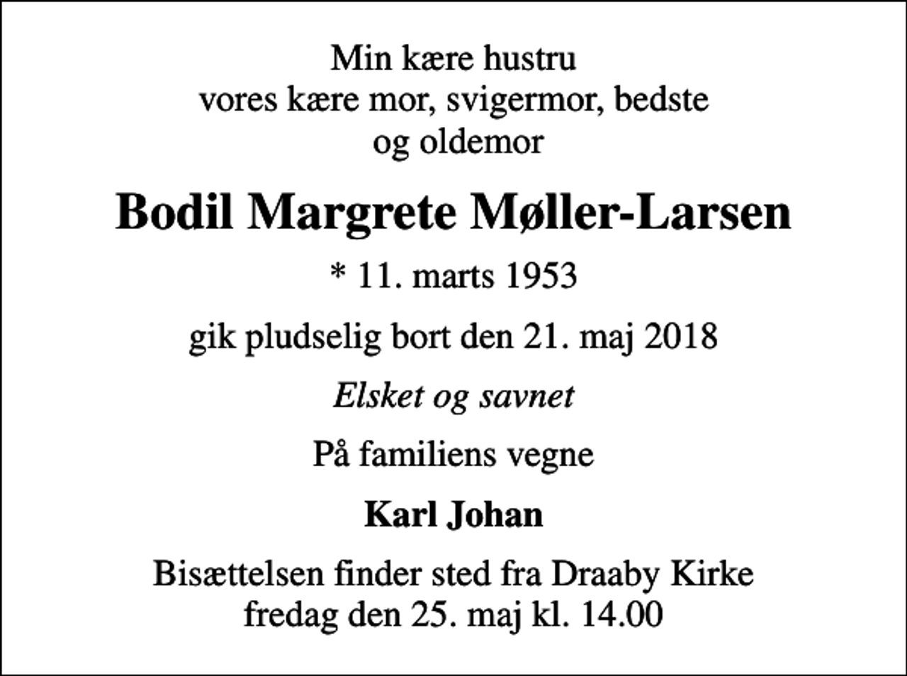 <p>Min kære hustru vores kære mor, svigermor, bedste og oldemor<br />Bodil Margrete Møller-Larsen<br />* 11. marts 1953<br />gik pludselig bort den 21. maj 2018<br />Elsket og savnet<br />På familiens vegne<br />Karl Johan<br />Bisættelsen finder sted fra Draaby Kirke fredag den 25. maj kl. 14.00</p>