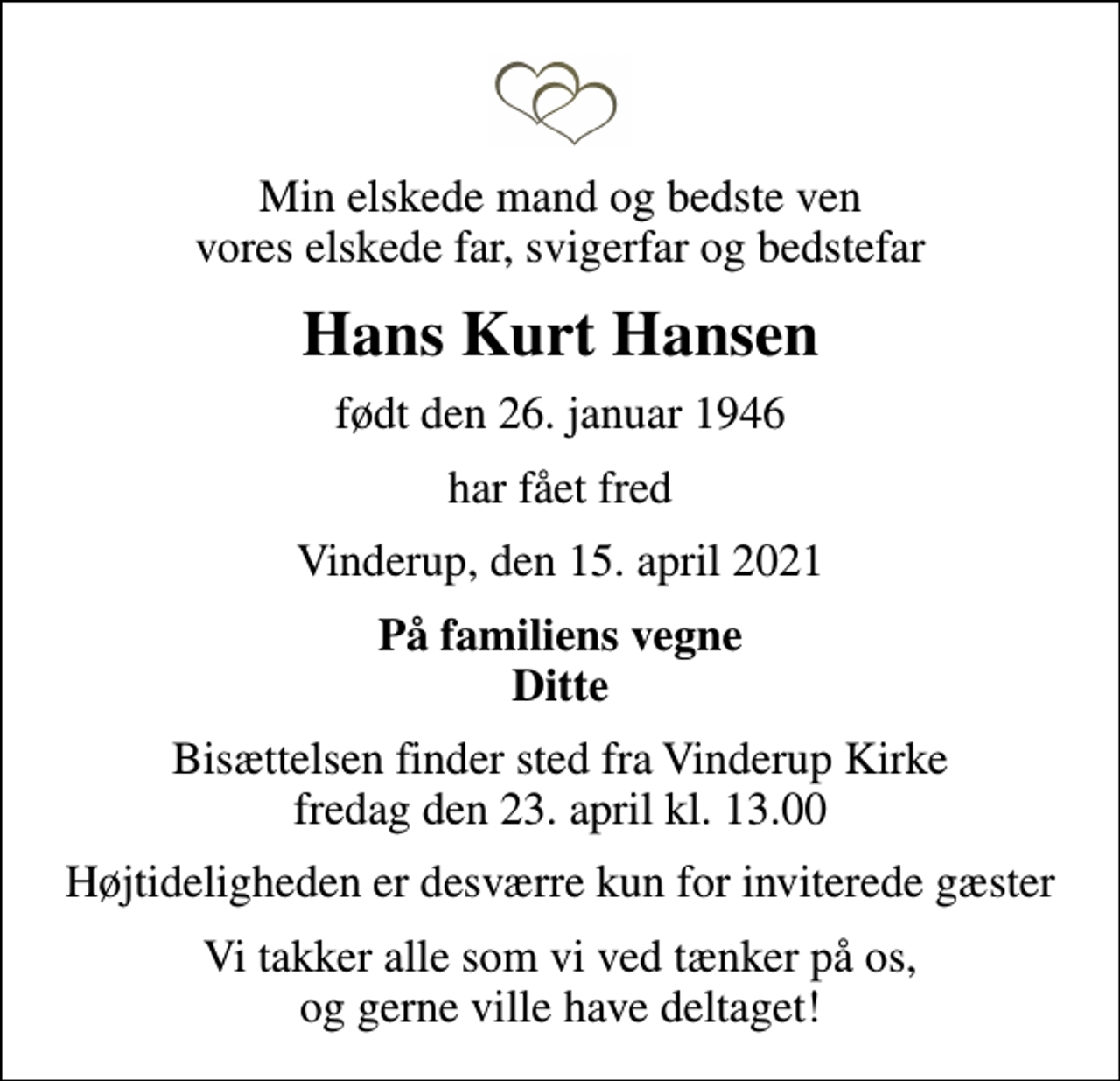 <p>Min elskede mand og bedste ven vores elskede far, svigerfar og bedstefar<br />Hans Kurt Hansen<br />født den 26. januar 1946<br />har fået fred<br />Vinderup, den 15. april 2021<br />På familiens vegne Ditte<br />Bisættelsen finder sted fra Vinderup Kirke fredag den 23. april kl. 13.00<br />Højtideligheden er desværre kun for inviterede gæster<br />Vi takker alle som vi ved tænker på os, og gerne ville have deltaget!</p>