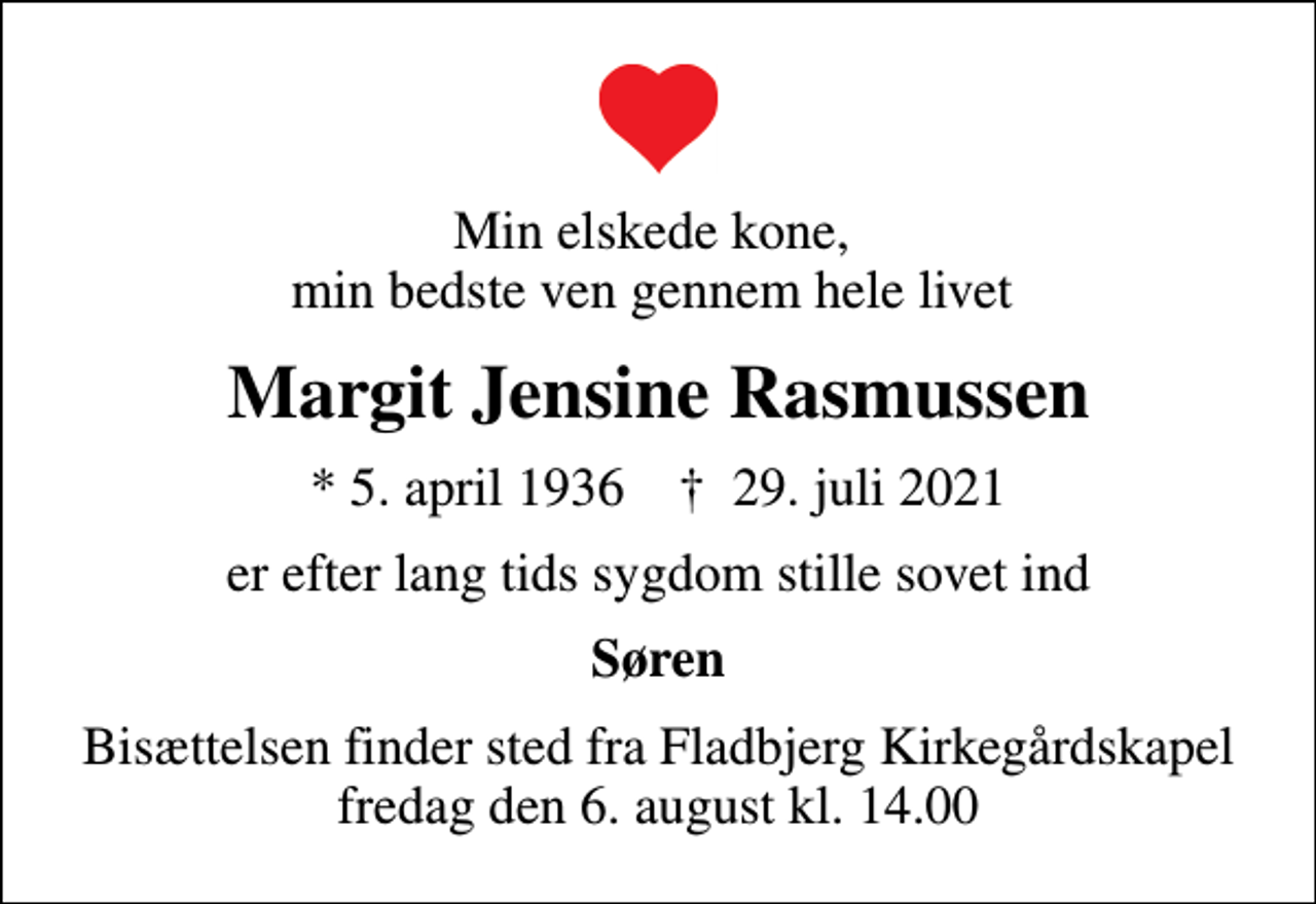 <p>Min elskede kone, min bedste ven gennem hele livet<br />Margit Jensine Rasmussen<br />* 5. april 1936 ✝ 29. juli 2021<br />er efter lang tids sygdom stille sovet ind<br />Søren<br />Bisættelsen finder sted fra Fladbjerg Kirkegårdskapel fredag den 6. august kl. 14.00</p>