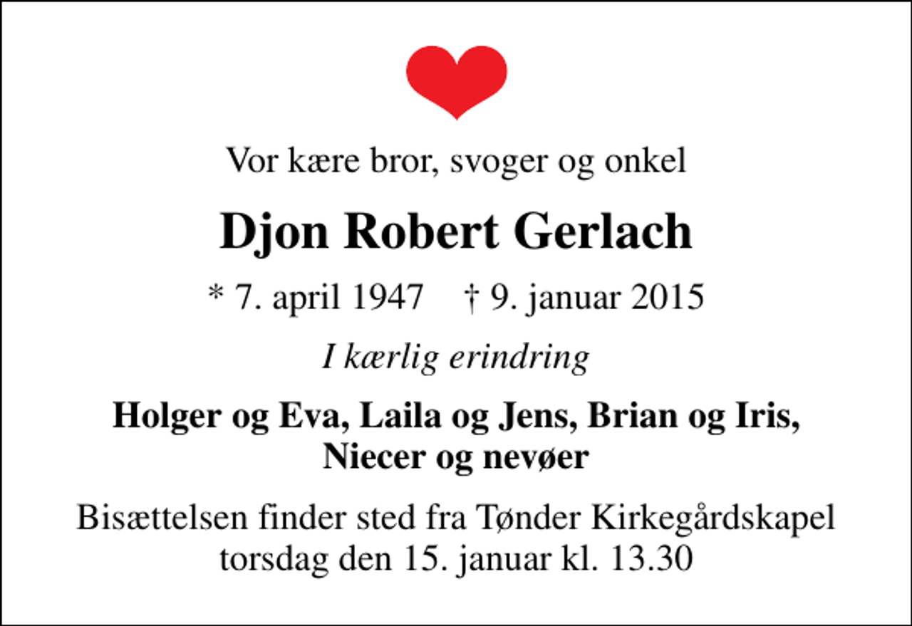 <p>Vor kære bror, svoger og onkel<br />Djon Robert Gerlach<br />* 7. april 1947 ✝ 9. januar 2015<br />I kærlig erindring<br />Holger og Eva, Laila og Jens, Brian og Iris, Niecer og nevøer<br />Bisættelsen finder sted fra Tønder Kirkegårdskapel torsdag den 15. januar kl. 13.30</p>