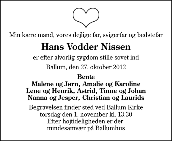 <p>Min kære mand, vores dejlige far, svigerfar og bedstefar<br />Hans Vodder Nissen<br />er efter alvorlig sygdom stille sovet ind<br />Ballum, den 27. oktober 2012<br />Bente Malene og Jørn, Amalie og Karoline Lene og Henrik, Astrid, Tinne og Johan Nanna og Jesper, Christian og Laurids<br />Begravelsen finder sted ved Ballum Kirke torsdag den 1. november kl. 13.30 Efter højtideligheden er der mindesamvær på Ballumhus</p>