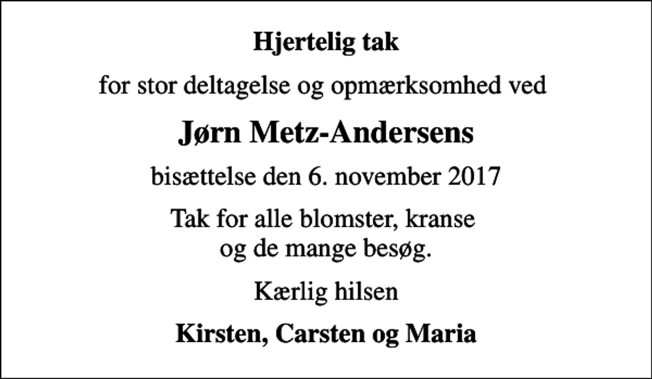 <p>Hjertelig tak<br />for stor deltagelse og opmærksomhed ved<br />Jørn Metz-Andersens<br />bisættelse den 6. november 2017<br />Tak for alle blomster, kranse og de mange besøg.<br />Kærlig hilsen<br />Kirsten, Carsten og Maria</p>