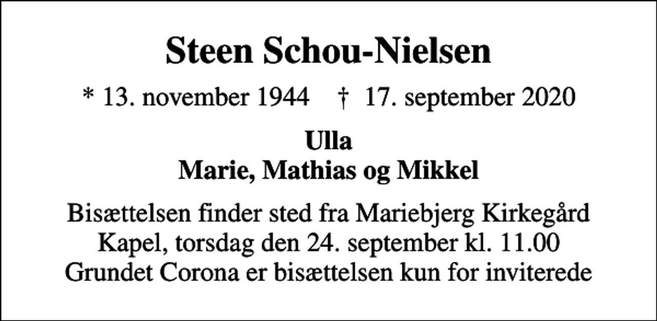 <p>Steen Schou-Nielsen<br />* 13. november 1944 ✝ 17. september 2020<br />Ulla Marie, Mathias og Mikkel<br />Bisættelsen finder sted fra Mariebjerg Kirkegård Kapel, torsdag den 24. september kl. 11.00 Grundet Corona er bisættelsen kun for inviterede</p>