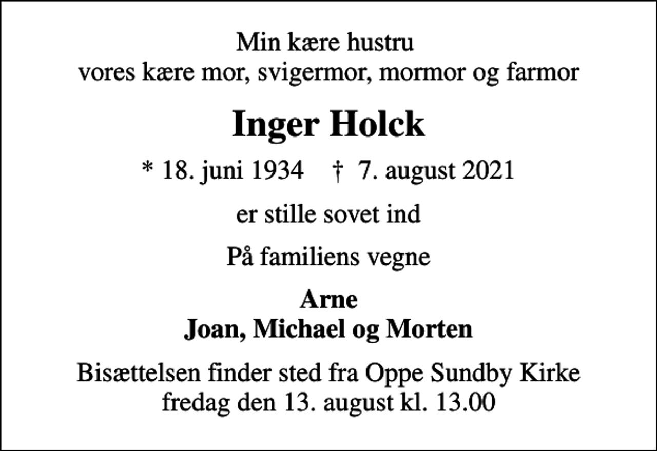 <p>Min kære hustru vores kære mor, svigermor, mormor og farmor<br />Inger Holck<br />* 18. juni 1934 ✝ 7. august 2021<br />er stille sovet ind<br />På familiens vegne<br />Arne Joan, Michael og Morten<br />Bisættelsen finder sted fra Oppe Sundby Kirke fredag den 13. august kl. 13.00</p>