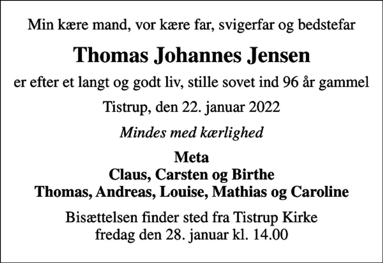 <p>Min kære mand, vor kære far, svigerfar og bedstefar<br />Thomas Johannes Jensen<br />er efter et langt og godt liv, stille sovet ind 96 år gammel<br />Tistrup, den 22. januar 2022<br />Mindes med kærlighed<br />Meta Claus, Carsten og Birthe Thomas, Andreas, Louise, Mathias og Caroline<br />Bisættelsen finder sted fra Tistrup Kirke fredag den 28. januar kl. 14.00</p>