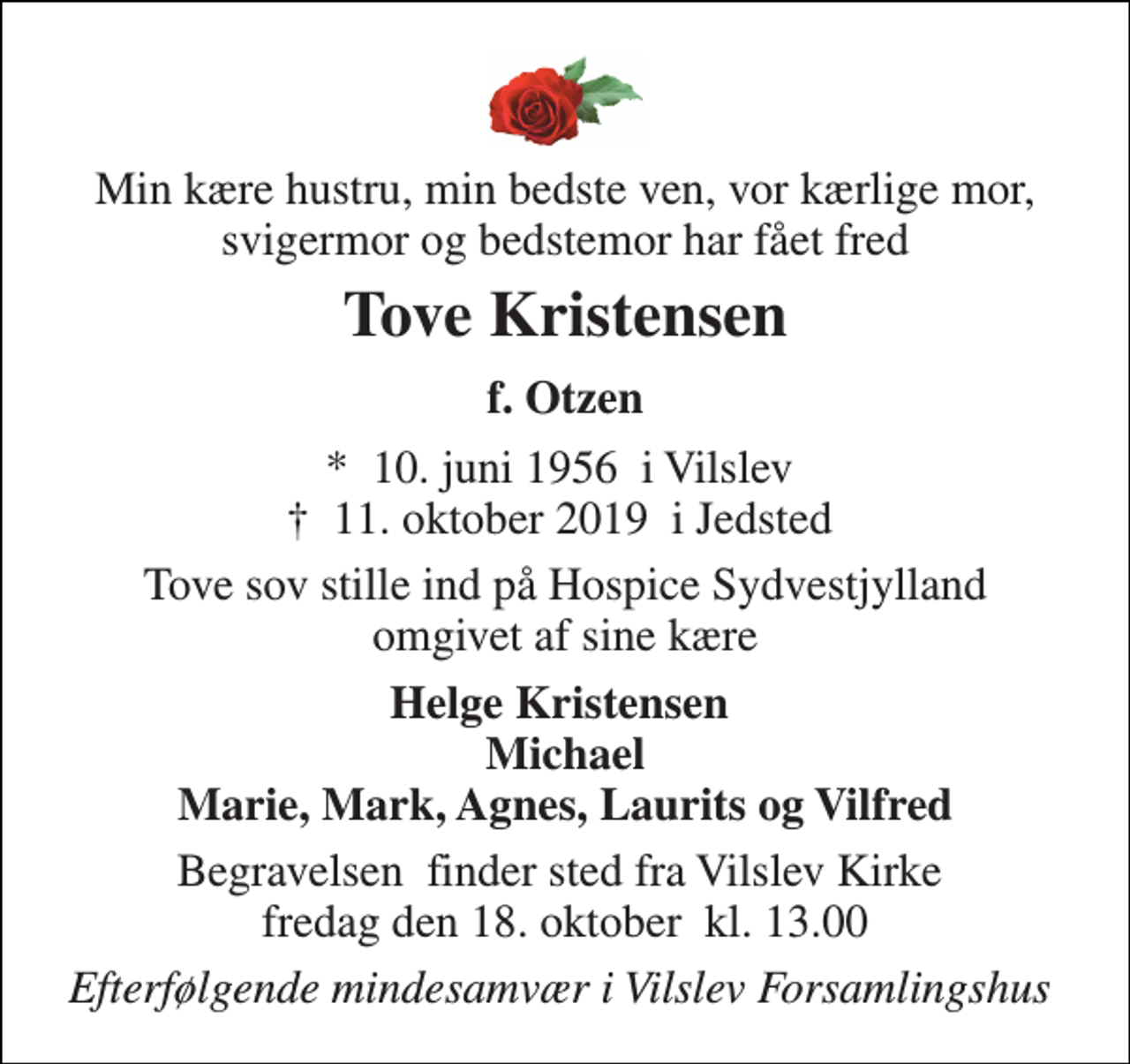 <p>Min kære hustru, min bedste ven, vor kærlige mor, svigermor og bedstemor har fået fred<br />Tove Kristensen<br />f. Otzen<br />*​ 10. juni 1956​ i Vilslev †​ 11. oktober 2019​ i Jedsted<br />Tove sov stille ind på Hospice Sydvestjylland omgivet af sine kære<br />Helge Kristensen Michael Marie, Mark, Agnes, Laurits og Vilfred<br />Begravelsen​ finder sted fra Vilslev Kirke​ fredag den 18. oktober​ kl. 13.00<br />Efterfølgende mindesamvær i Vilslev Forsamlingshus</p>