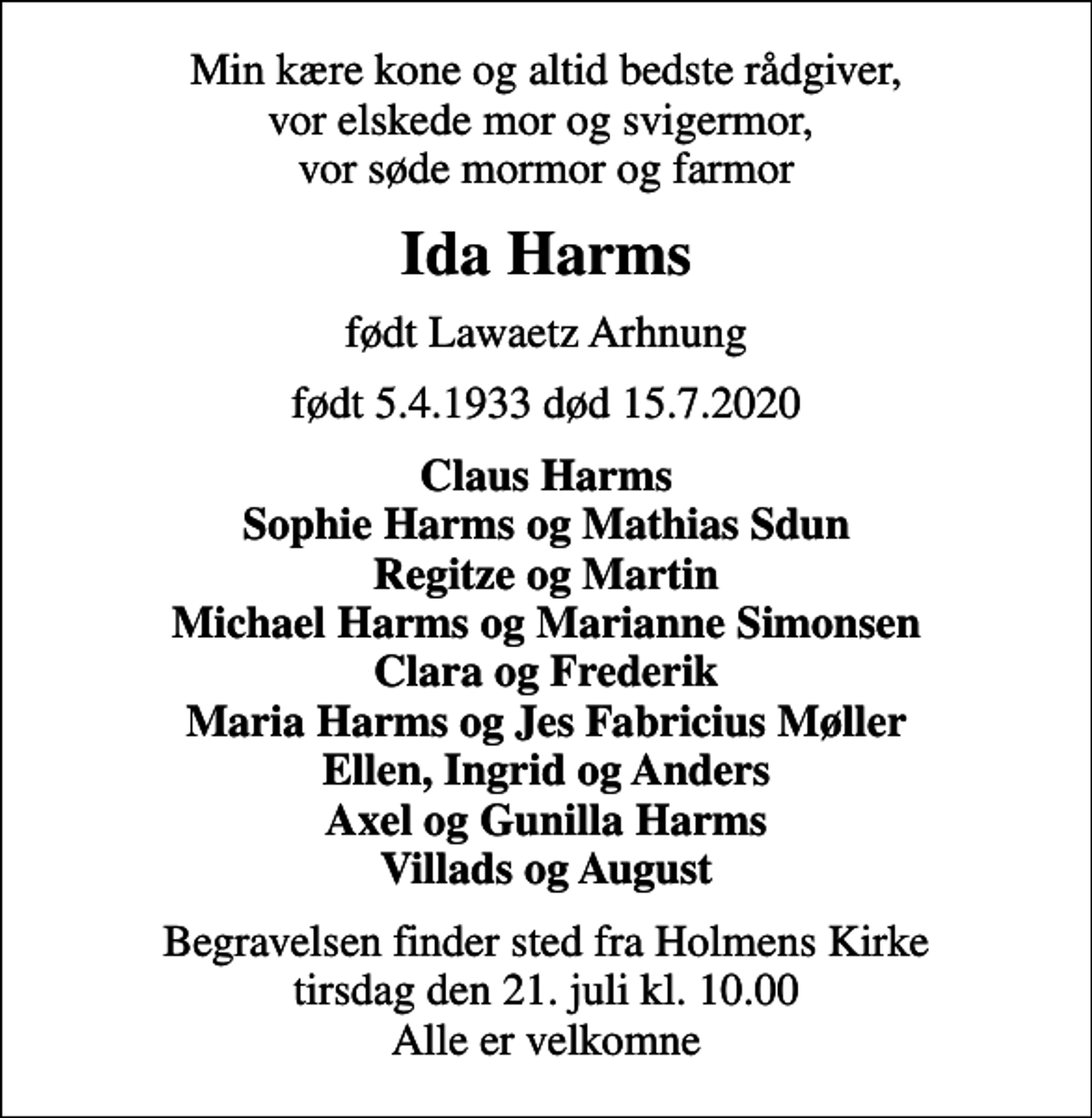 <p>Min kære kone og altid bedste rådgiver, vor elskede mor og svigermor, vor søde mormor og farmor<br />Ida Harms<br />født Lawaetz Arhnung<br />født 5.4.1933 død 15.7.2020<br />Claus Harms Sophie Harms og Mathias Sdun Regitze og Martin Michael Harms og Marianne Simonsen Clara og Frederik Maria Harms og Jes Fabricius Møller Ellen, Ingrid og Anders Axel og Gunilla Harms Villads og August<br />Begravelsen finder sted fra Holmens Kirke tirsdag den 21. juli kl. 10.00 Alle er velkomne</p>