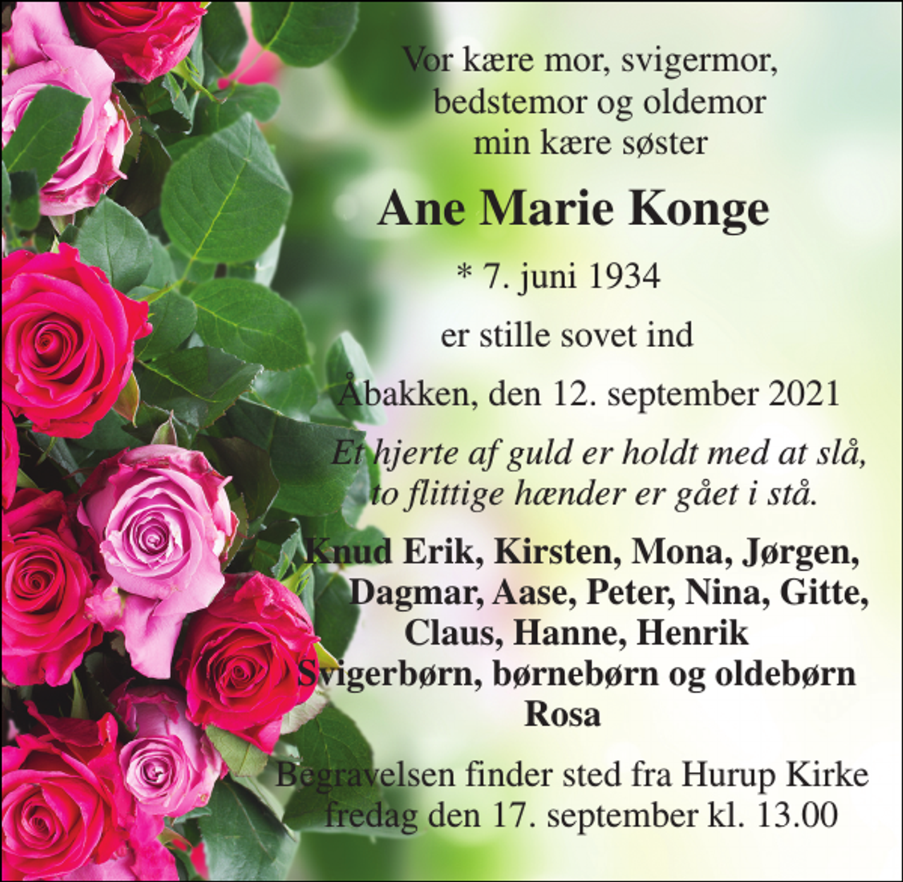 <p>Vor kære mor, svigermor, bedstemor og oldemor min kære søster<br />Ane Marie Konge<br />*​ 7. juni 1934<br />er stille sovet ind<br />Åbakken, den 12. september 2021<br />Et hjerte af guld er holdt med at slå, to flittige hænder er gået i stå.<br />Knud Erik, Kirsten, Mona, Jørgen, Dagmar, Aase, Peter, Nina, Gitte, Claus, Hanne, Henrik Svigerbørn, børnebørn og oldebørn Rosa<br />Begravelsen finder sted fra Hurup Kirke fredag den 17. september kl. 13.00</p>