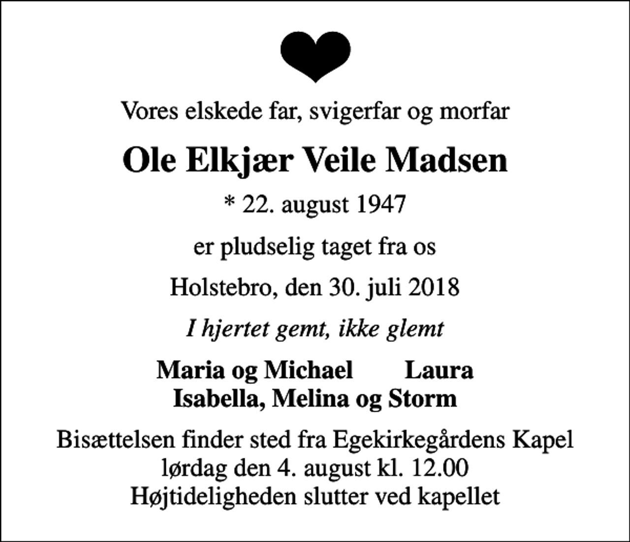<p>Vores elskede far, svigerfar og morfar<br />Ole Elkjær Veile Madsen<br />* 22. august 1947<br />er pludselig taget fra os<br />Holstebro, den 30. juli 2018<br />I hjertet gemt, ikke glemt<br />Maria og Michael Laura<br />Bisættelsen finder sted fra Egekirkegårdens Kapel lørdag den 4. august kl. 12.00 Højtideligheden slutter ved kapellet</p>