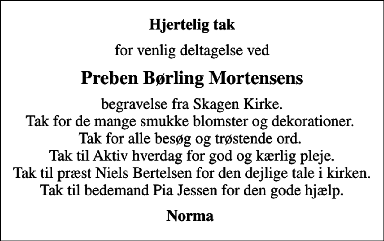 <p>Hjertelig tak<br />for venlig deltagelse ved<br />Preben Børling Mortensens<br />begravelse fra Skagen Kirke. Tak for de mange smukke blomster og dekorationer. Tak for alle besøg og trøstende ord. Tak til Aktiv hverdag for god og kærlig pleje. Tak til præst Niels Bertelsen for den dejlige tale i kirken. Tak til bedemand Pia Jessen for den gode hjælp.<br />Norma</p>