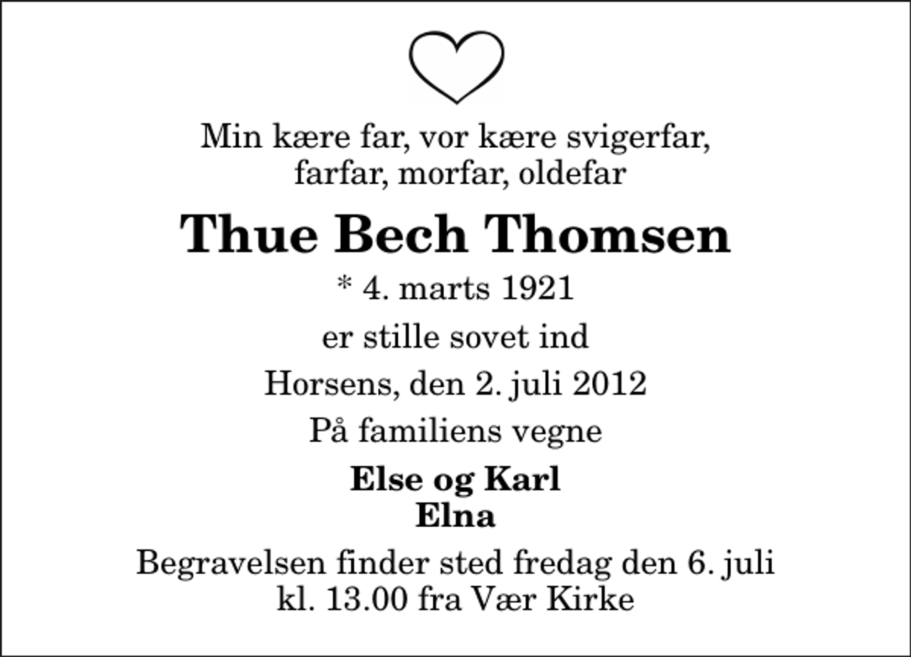 <p>Min kære far, vor kære svigerfar, farfar, morfar, oldefar<br />Thue Bech Thomsen<br />* 4. marts 1921<br />er stille sovet ind<br />Horsens, den 2. juli 2012<br />På familiens vegne<br />Else og Karl Elna<br />Begravelsen finder sted fredag den 6. juli kl. 13.00 fra Vær Kirke</p>