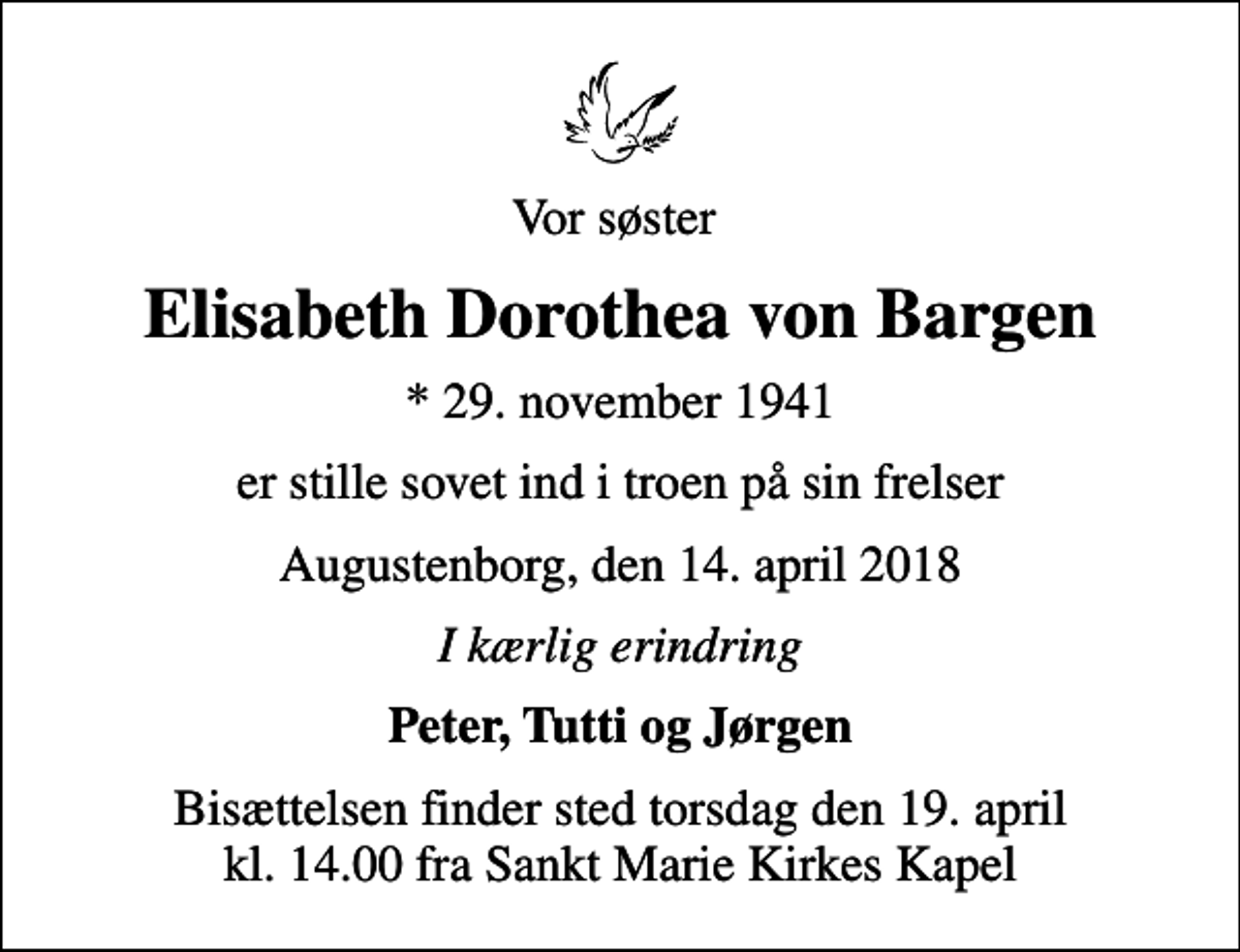 <p>Vor søster<br />Elisabeth Dorothea von Bargen<br />* 29. november 1941<br />er stille sovet ind i troen på sin frelser<br />Augustenborg, den 14. april 2018<br />I kærlig erindring<br />Peter, Tutti og Jørgen<br />Bisættelsen finder sted torsdag den 19. april kl. 14.00 fra Sankt Marie Kirkes Kapel</p>