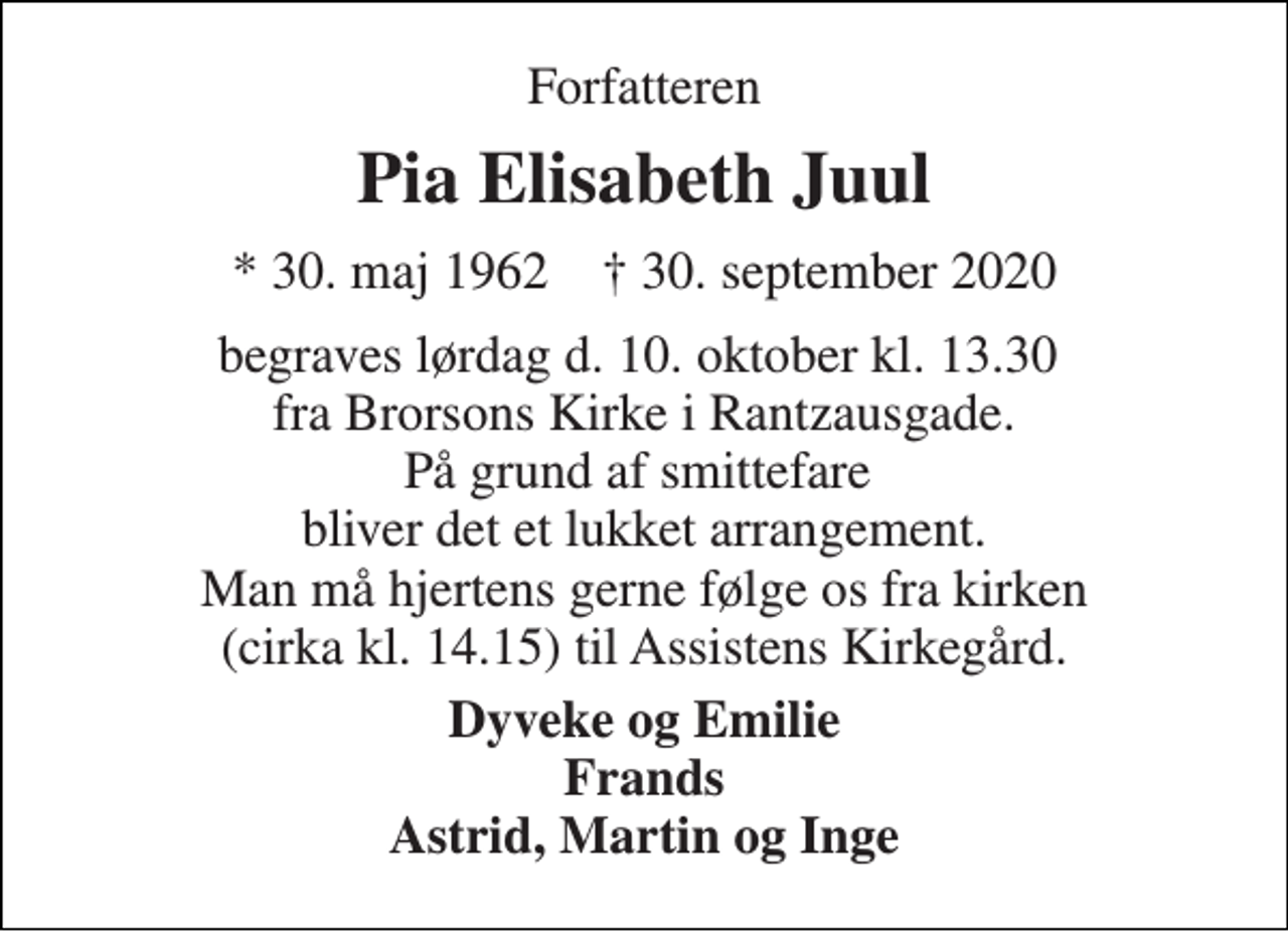 <p>Forfatteren<br />Pia Elisabeth Juul<br />*​ 30. maj 1962​ †​ 30. september 2020<br />begraves lørdag d. 10. oktober kl. 13.30 fra Brorsons Kirke i Rantzausgade. På grund af smittefare bliver det et lukket arrangement. Man må hjertens gerne følge os fra kirken (cirka kl. 14.15) til Assistens Kirkegård.<br />Dyveke og Emilie Frands Astrid, Martin og Inge</p>