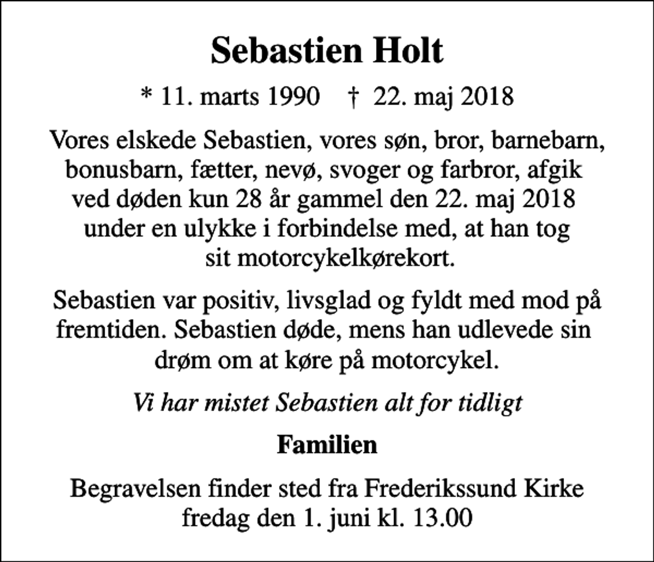 <p>Sebastien Holt<br />* 11. marts 1990 ✝ 22. maj 2018<br />Vores elskede Sebastien, vores søn, bror, barnebarn, bonusbarn, fætter, nevø, svoger og farbror, afgik ved døden kun 28 år gammel den 22. maj 2018 under en ulykke i forbindelse med, at han tog sit motorcykelkørekort.<br />Sebastien var positiv, livsglad og fyldt med mod på fremtiden. Sebastien døde, mens han udlevede sin drøm om at køre på motorcykel.<br />Vi har mistet Sebastien alt for tidligt<br />Familien<br />Begravelsen finder sted fra Frederikssund Kirke fredag den 1. juni kl. 13.00</p>