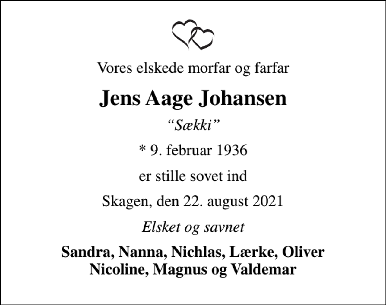 <p>Vores elskede morfar og farfar<br />Jens Aage Johansen<br />Sækki<br />* 9. februar 1936<br />er stille sovet ind<br />Skagen, den 22. august 2021<br />Elsket og savnet<br />Sandra, Nanna, Nichlas, Lærke, Oliver Nicoline, Magnus og Valdemar</p>