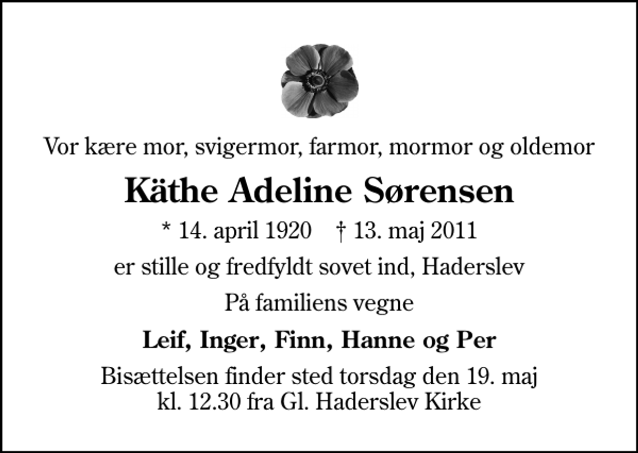 <p>Vor kære mor, svigermor, farmor, mormor og oldemor<br />Käthe Adeline Sørensen<br />* 14. april 1920 ✝ 13. maj 2011<br />er stille og fredfyldt sovet ind, Haderslev<br />På familiens vegne<br />Leif, Inger, Finn, Hanne og Per<br />Bisættelsen finder sted torsdag den 19. maj kl. 12.30 fra Gl. Haderslev Kirke</p>