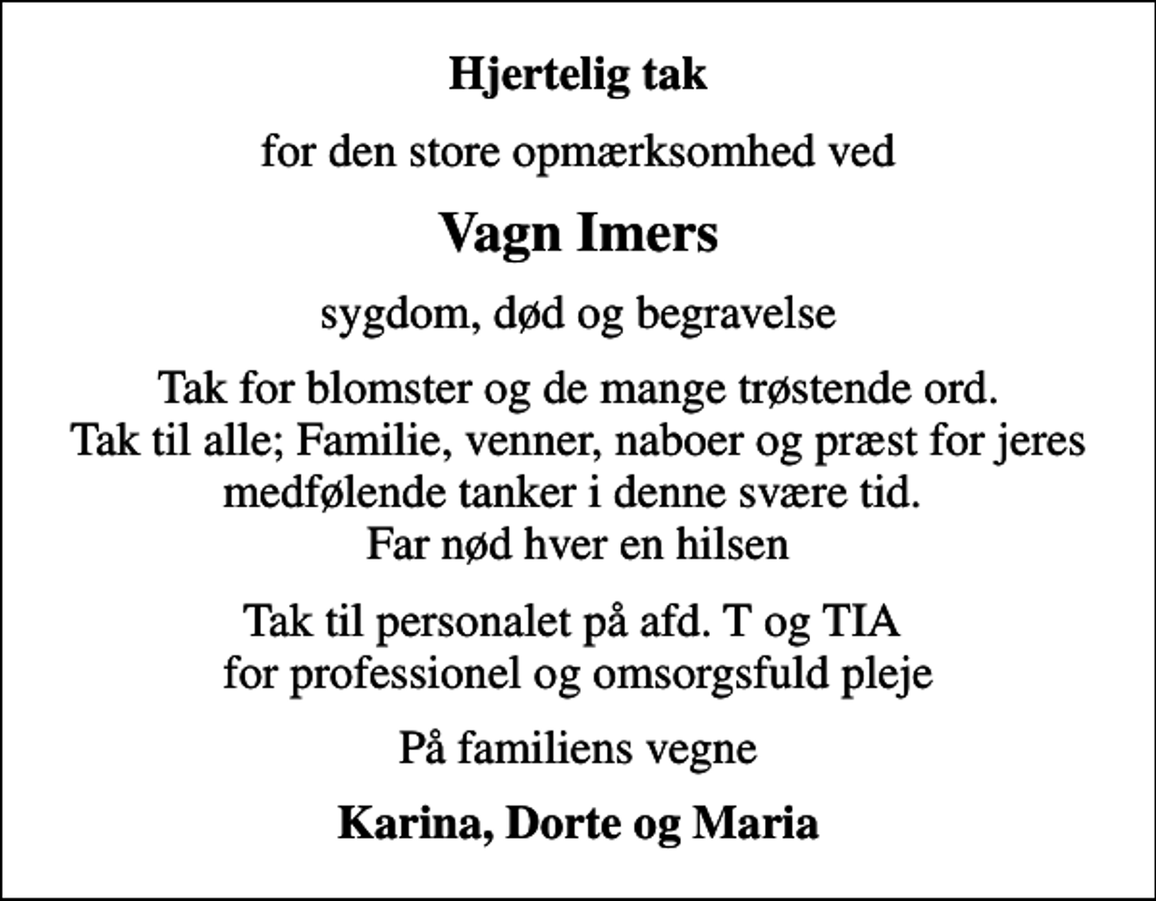 <p>Hjertelig tak<br />for den store opmærksomhed ved<br />Vagn Imers<br />sygdom, død og begravelse<br />Tak for blomster og de mange trøstende ord. Tak til alle; Familie, venner, naboer og præst for jeres medfølende tanker i denne svære tid. Far nød hver en hilsen<br />Tak til personalet på afd. T og TIA for professionel og omsorgsfuld pleje<br />På familiens vegne<br />Karina, Dorte og Maria</p>