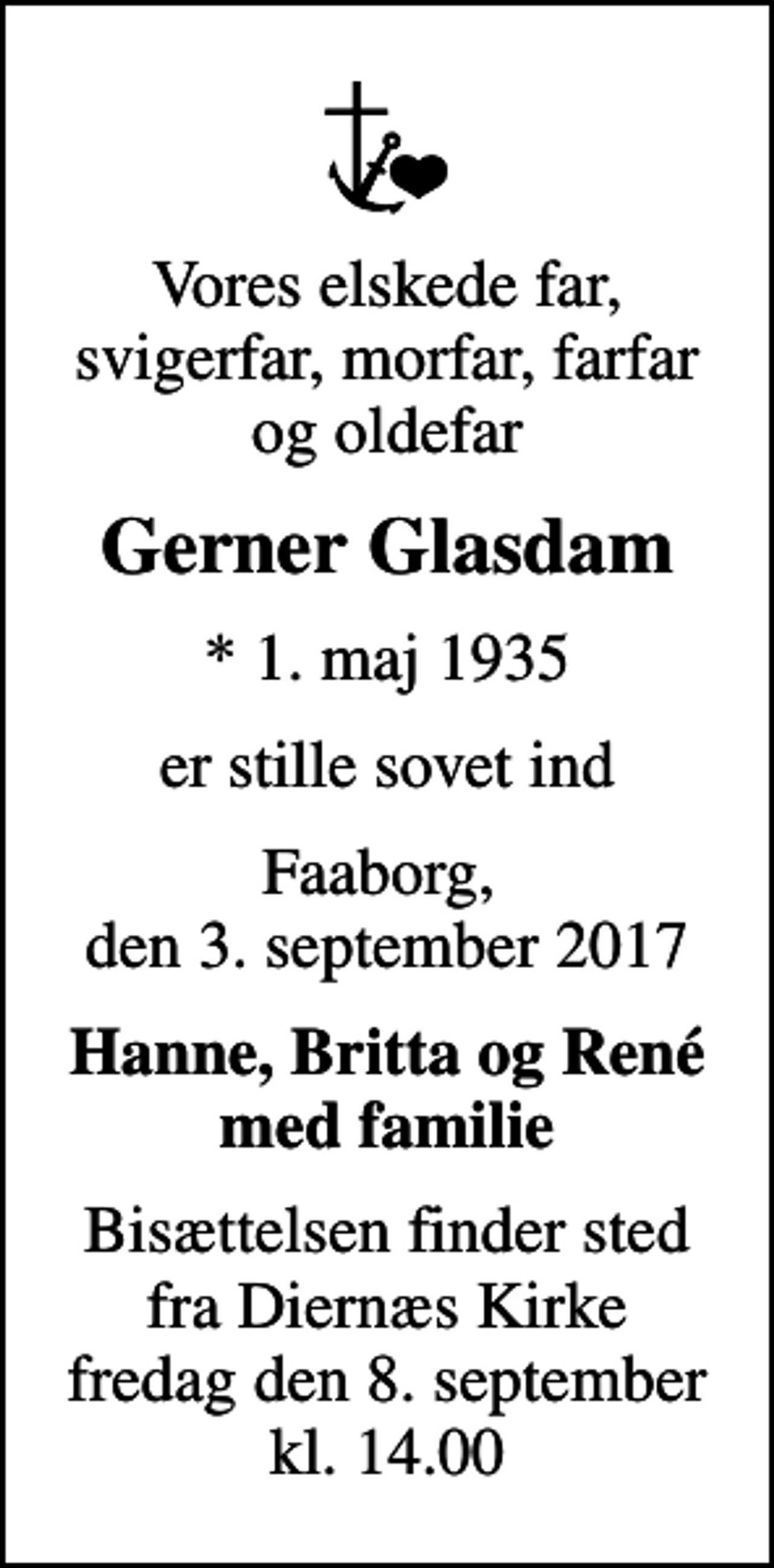 <p>Vores elskede far, svigerfar, morfar, farfar og oldefar<br />Gerner Glasdam<br />* 1. maj 1935<br />er stille sovet ind<br />Faaborg, den 3. september 2017<br />Hanne, Britta og René med familie<br />Bisættelsen finder sted fra Diernæs Kirke fredag den 8. september kl. 14.00</p>