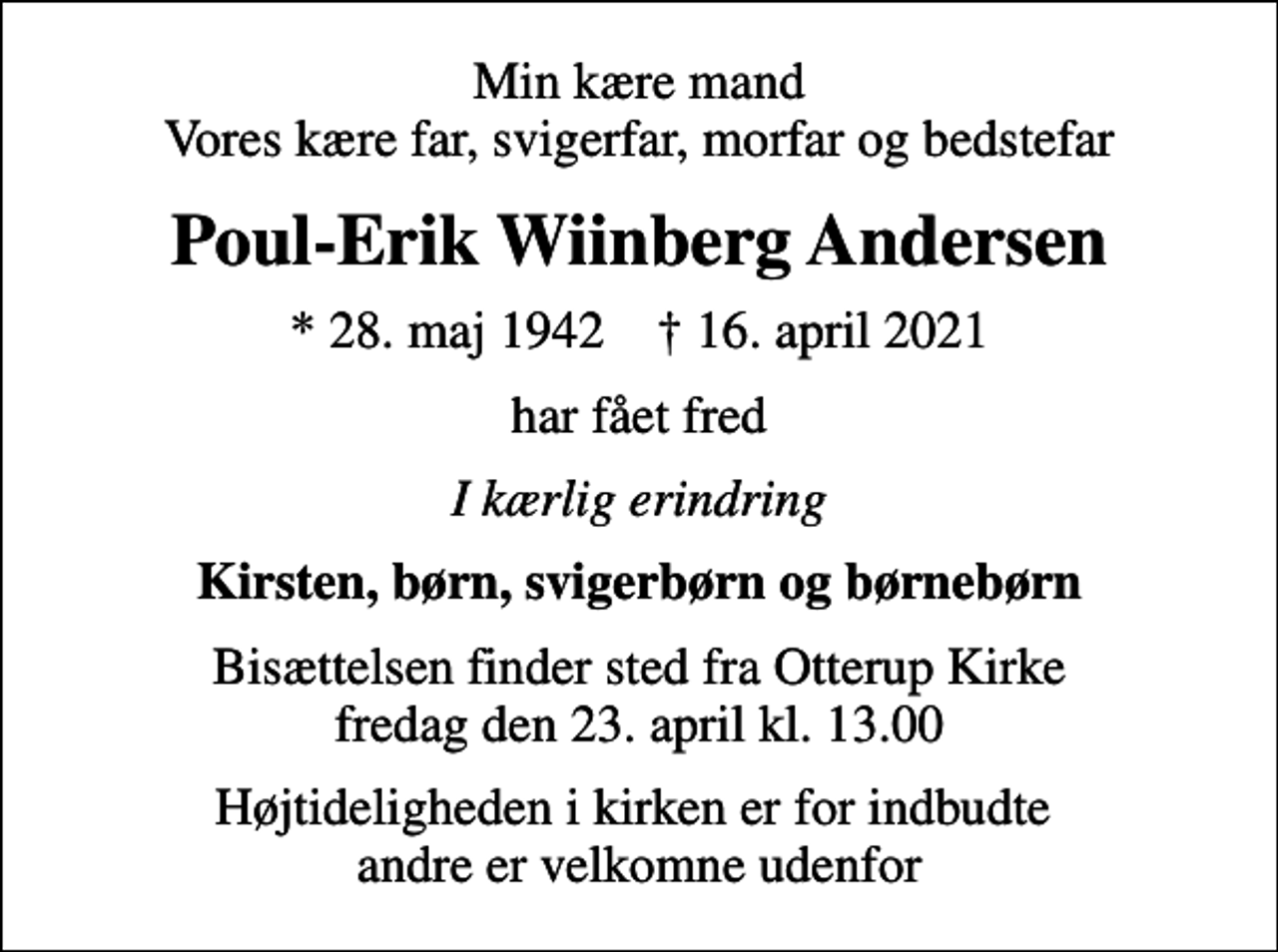 <p>Min kære mand Vores kære far, svigerfar, morfar og bedstefar<br />Poul-Erik Wiinberg Andersen<br />* 28. maj 1942 ✝ 16. april 2021<br />har fået fred<br />I kærlig erindring<br />Kirsten, børn, svigerbørn og børnebørn<br />Bisættelsen finder sted fra Otterup Kirke fredag den 23. april kl. 13.00<br />Højtideligheden i kirken er for indbudte andre er velkomne udenfor</p>