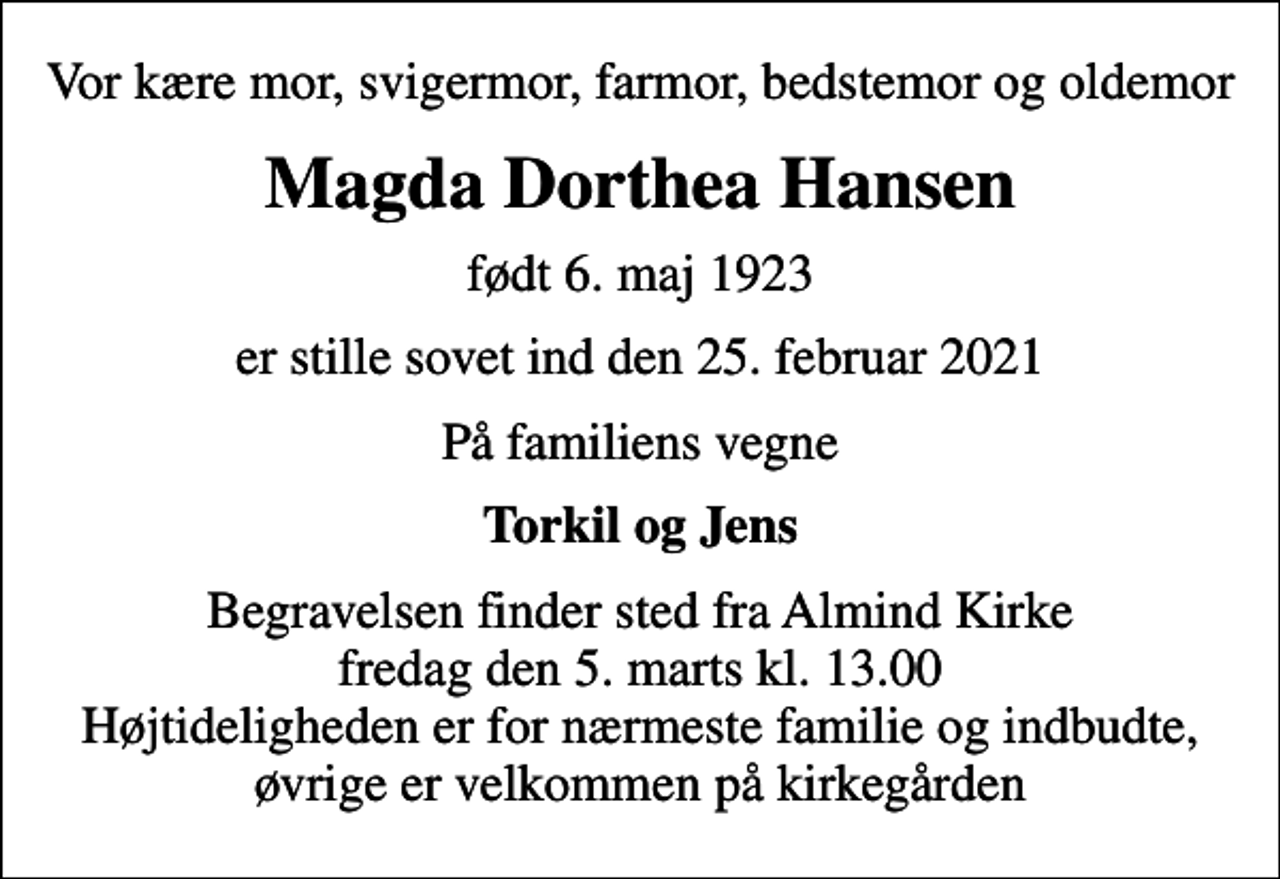 <p>Vor kære mor, svigermor, farmor, bedstemor og oldemor<br />Magda Dorthea Hansen<br />født 6. maj 1923<br />er stille sovet ind den 25. februar 2021<br />På familiens vegne<br />Torkil og Jens<br />Begravelsen finder sted fra Almind Kirke fredag den 5. marts kl. 13.00 Højtideligheden er for nærmeste familie og indbudte, øvrige er velkommen på kirkegården</p>
