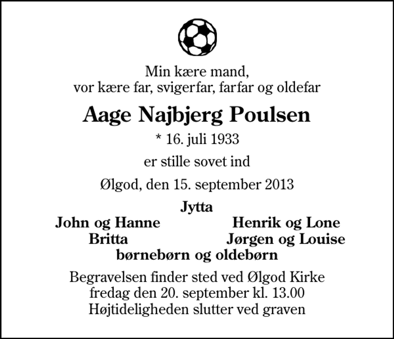 <p>Min kære mand, vor kære far, svigerfar, farfar og oldefar<br />Aage Najbjerg Poulsen<br />* 16. juli 1933<br />er stille sovet ind<br />Ølgod, den 15. september 2013<br />Jytta<br />John og Hanne<br />Henrik og Lone<br />Britta<br />Jørgen og Louise<br />Begravelsen finder sted ved Ølgod Kirke fredag den 20. september kl. 13.00 Højtideligheden slutter ved graven</p>