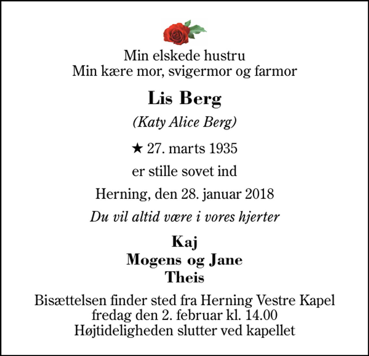 <p>Min elskede hustru Min kære mor, svigermor og farmor<br />Lis Berg<br />(Katy Alice Berg)<br />* 27. marts 1935<br />er stille sovet ind<br />Herning, den 28. januar 2018<br />Du vil altid være i vores hjerter<br />Kaj Mogens og Jane Theis<br />Bisættelsen finder sted fra Herning Vestre Kapel fredag den 2. februar kl. 14.00 Højtideligheden slutter ved kapellet</p>