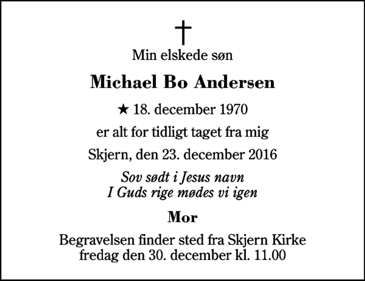 <p>Min elskede søn<br />Michael Bo Andersen<br />* 18. december 1970<br />er alt for tidligt taget fra mig<br />Skjern, den 23. december 2016<br />Sov sødt i Jesus navn I Guds rige mødes vi igen<br />Mor<br />Begravelsen finder sted fra Skjern Kirke fredag den 30. december kl. 11.00</p>