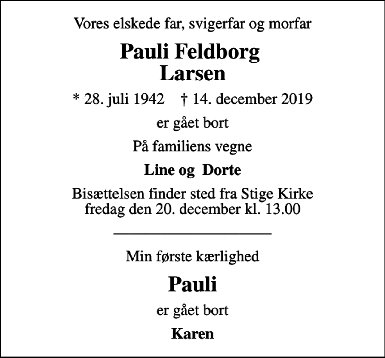 <p>Vores elskede far, svigerfar og morfar<br />Pauli Feldborg Larsen<br />* 28. juli 1942 ✝ 14. december 2019<br />er gået bort<br />På familiens vegne<br />Line og Dorte<br />Bisættelsen finder sted fra Stige Kirke fredag den 20. december kl. 13.00<br />Min første kærlighed<br />Pauli<br />er gået bort<br />Karen</p>