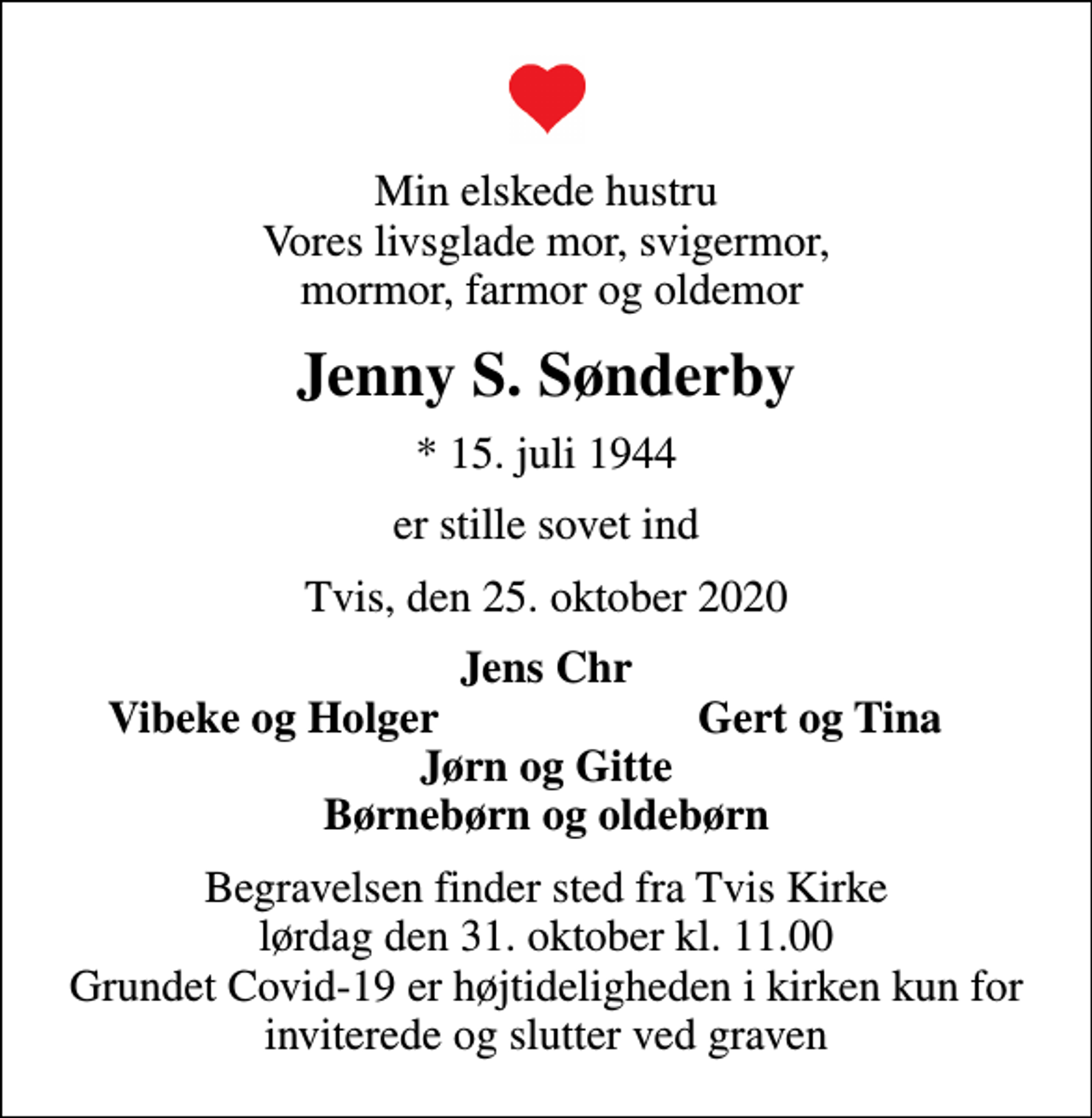 <p>Min elskede hustru Vores livsglade mor, svigermor, mormor, farmor og oldemor<br />Jenny S. Sønderby<br />* 15. juli 1944<br />er stille sovet ind<br />Tvis, den 25. oktober 2020<br />Jens Chr<br />Vibeke og Holger<br />Gert og Tina<br />Begravelsen finder sted fra Tvis Kirke lørdag den 31. oktober kl. 11.00 Grundet Covid-19 er højtideligheden i kirken kun for inviterede og slutter ved graven</p>